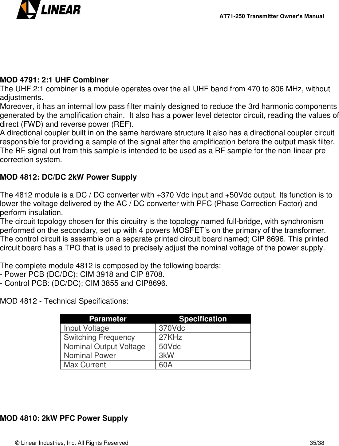        AT71-250 Transmitter Owner’s Manual   © Linear Industries, Inc. All Rights Reserved       35/38       MOD 4791: 2:1 UHF Combiner The UHF 2:1 combiner is a module operates over the all UHF band from 470 to 806 MHz, without adjustments.  Moreover, it has an internal low pass filter mainly designed to reduce the 3rd harmonic components generated by the amplification chain.  It also has a power level detector circuit, reading the values of direct (FWD) and reverse power (REF).  A directional coupler built in on the same hardware structure It also has a directional coupler circuit responsible for providing a sample of the signal after the amplification before the output mask filter.  The RF signal out from this sample is intended to be used as a RF sample for the non-linear pre-correction system.  MOD 4812: DC/DC 2kW Power Supply  The 4812 module is a DC / DC converter with +370 Vdc input and +50Vdc output. Its function is to lower the voltage delivered by the AC / DC converter with PFC (Phase Correction Factor) and perform insulation. The circuit topology chosen for this circuitry is the topology named full-bridge, with synchronism performed on the secondary, set up with 4 powers MOSFET’s on the primary of the transformer.  The control circuit is assemble on a separate printed circuit board named; CIP 8696. This printed circuit board has a TPO that is used to precisely adjust the nominal voltage of the power supply.   The complete module 4812 is composed by the following boards:  - Power PCB (DC/DC): CIM 3918 and CIP 8708. - Control PCB: (DC/DC): CIM 3855 and CIP8696.  MOD 4812 - Technical Specifications:  Parameter Specification Input Voltage 370Vdc Switching Frequency 27KHz Nominal Output Voltage 50Vdc Nominal Power 3kW Max Current 60A      MOD 4810: 2kW PFC Power Supply  