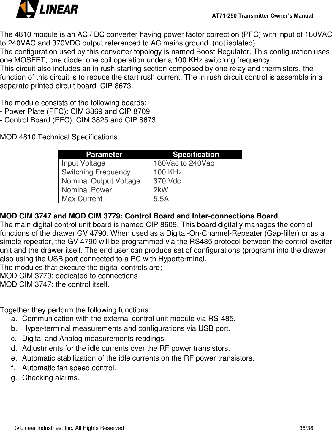        AT71-250 Transmitter Owner’s Manual   © Linear Industries, Inc. All Rights Reserved       36/38  The 4810 module is an AC / DC converter having power factor correction (PFC) with input of 180VAC to 240VAC and 370VDC output referenced to AC mains ground  (not isolated).  The configuration used by this converter topology is named Boost Regulator. This configuration uses one MOSFET, one diode, one coil operation under a 100 KHz switching frequency.   This circuit also includes an in rush starting section composed by one relay and thermistors, the function of this circuit is to reduce the start rush current. The in rush circuit control is assemble in a separate printed circuit board, CIP 8673.    The module consists of the following boards: - Power Plate (PFC): CIM 3869 and CIP 8709 - Control Board (PFC): CIM 3825 and CIP 8673  MOD 4810 Technical Specifications:  Parameter Specification Input Voltage 180Vac to 240Vac Switching Frequency 100 KHz Nominal Output Voltage 370 Vdc Nominal Power 2kW Max Current 5.5A  MOD CIM 3747 and MOD CIM 3779: Control Board and Inter-connections Board The main digital control unit board is named CIP 8609. This board digitally manages the control functions of the drawer GV 4790. When used as a Digital-On-Channel-Repeater (Gap-filler) or as a simple repeater, the GV 4790 will be programmed via the RS485 protocol between the control-exciter unit and the drawer itself. The end user can produce set of configurations (program) into the drawer also using the USB port connected to a PC with Hyperterminal. The modules that execute the digital controls are;  MOD CIM 3779: dedicated to connections MOD CIM 3747: the control itself.   Together they perform the following functions: a.  Communication with the external control unit module via RS-485. b.  Hyper-terminal measurements and configurations via USB port. c.  Digital and Analog measurements readings. d.  Adjustments for the idle currents over the RF power transistors. e.  Automatic stabilization of the idle currents on the RF power transistors. f.  Automatic fan speed control. g.  Checking alarms.    