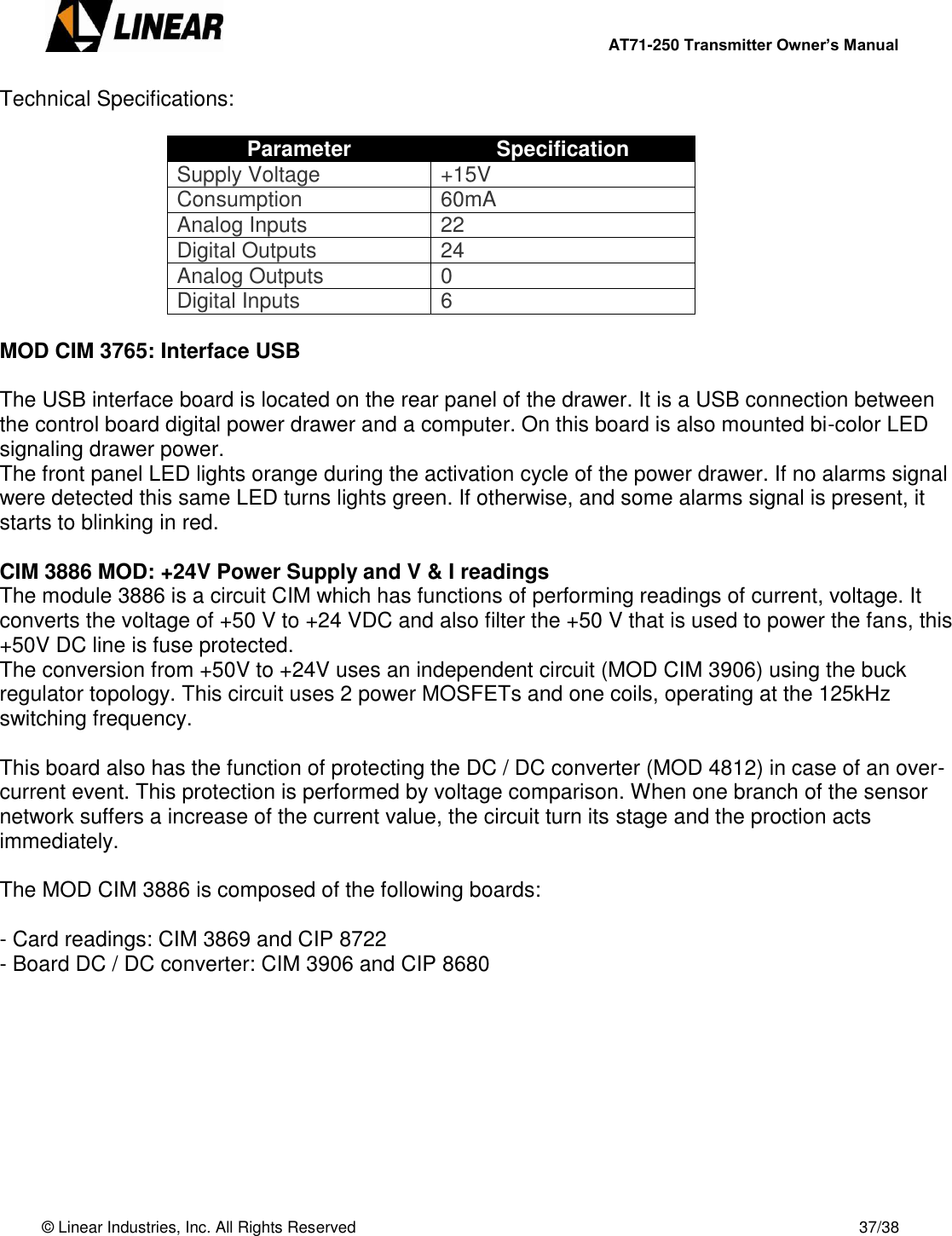        AT71-250 Transmitter Owner’s Manual   © Linear Industries, Inc. All Rights Reserved       37/38  Technical Specifications:  Parameter Specification Supply Voltage +15V Consumption 60mA Analog Inputs 22 Digital Outputs 24 Analog Outputs 0 Digital Inputs 6  MOD CIM 3765: Interface USB  The USB interface board is located on the rear panel of the drawer. It is a USB connection between the control board digital power drawer and a computer. On this board is also mounted bi-color LED signaling drawer power. The front panel LED lights orange during the activation cycle of the power drawer. If no alarms signal were detected this same LED turns lights green. If otherwise, and some alarms signal is present, it starts to blinking in red.  CIM 3886 MOD: +24V Power Supply and V &amp; I readings The module 3886 is a circuit CIM which has functions of performing readings of current, voltage. It converts the voltage of +50 V to +24 VDC and also filter the +50 V that is used to power the fans, this +50V DC line is fuse protected. The conversion from +50V to +24V uses an independent circuit (MOD CIM 3906) using the buck regulator topology. This circuit uses 2 power MOSFETs and one coils, operating at the 125kHz switching frequency.  This board also has the function of protecting the DC / DC converter (MOD 4812) in case of an over-current event. This protection is performed by voltage comparison. When one branch of the sensor network suffers a increase of the current value, the circuit turn its stage and the proction acts immediately.  The MOD CIM 3886 is composed of the following boards:  - Card readings: CIM 3869 and CIP 8722 - Board DC / DC converter: CIM 3906 and CIP 8680          