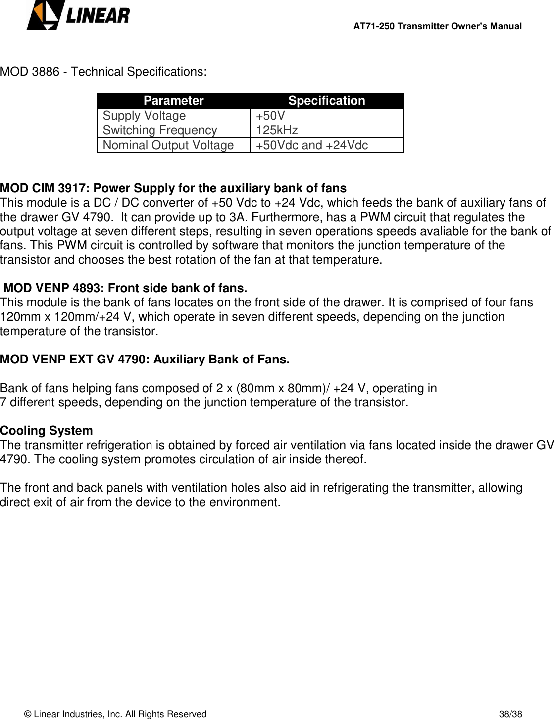        AT71-250 Transmitter Owner’s Manual   © Linear Industries, Inc. All Rights Reserved       38/38   MOD 3886 - Technical Specifications:  Parameter Specification Supply Voltage +50V Switching Frequency 125kHz Nominal Output Voltage +50Vdc and +24Vdc   MOD CIM 3917: Power Supply for the auxiliary bank of fans This module is a DC / DC converter of +50 Vdc to +24 Vdc, which feeds the bank of auxiliary fans of the drawer GV 4790.  It can provide up to 3A. Furthermore, has a PWM circuit that regulates the output voltage at seven different steps, resulting in seven operations speeds avaliable for the bank of fans. This PWM circuit is controlled by software that monitors the junction temperature of the transistor and chooses the best rotation of the fan at that temperature.   MOD VENP 4893: Front side bank of fans. This module is the bank of fans locates on the front side of the drawer. It is comprised of four fans 120mm x 120mm/+24 V, which operate in seven different speeds, depending on the junction temperature of the transistor.  MOD VENP EXT GV 4790: Auxiliary Bank of Fans.  Bank of fans helping fans composed of 2 x (80mm x 80mm)/ +24 V, operating in 7 different speeds, depending on the junction temperature of the transistor.  Cooling System The transmitter refrigeration is obtained by forced air ventilation via fans located inside the drawer GV 4790. The cooling system promotes circulation of air inside thereof.  The front and back panels with ventilation holes also aid in refrigerating the transmitter, allowing direct exit of air from the device to the environment.   