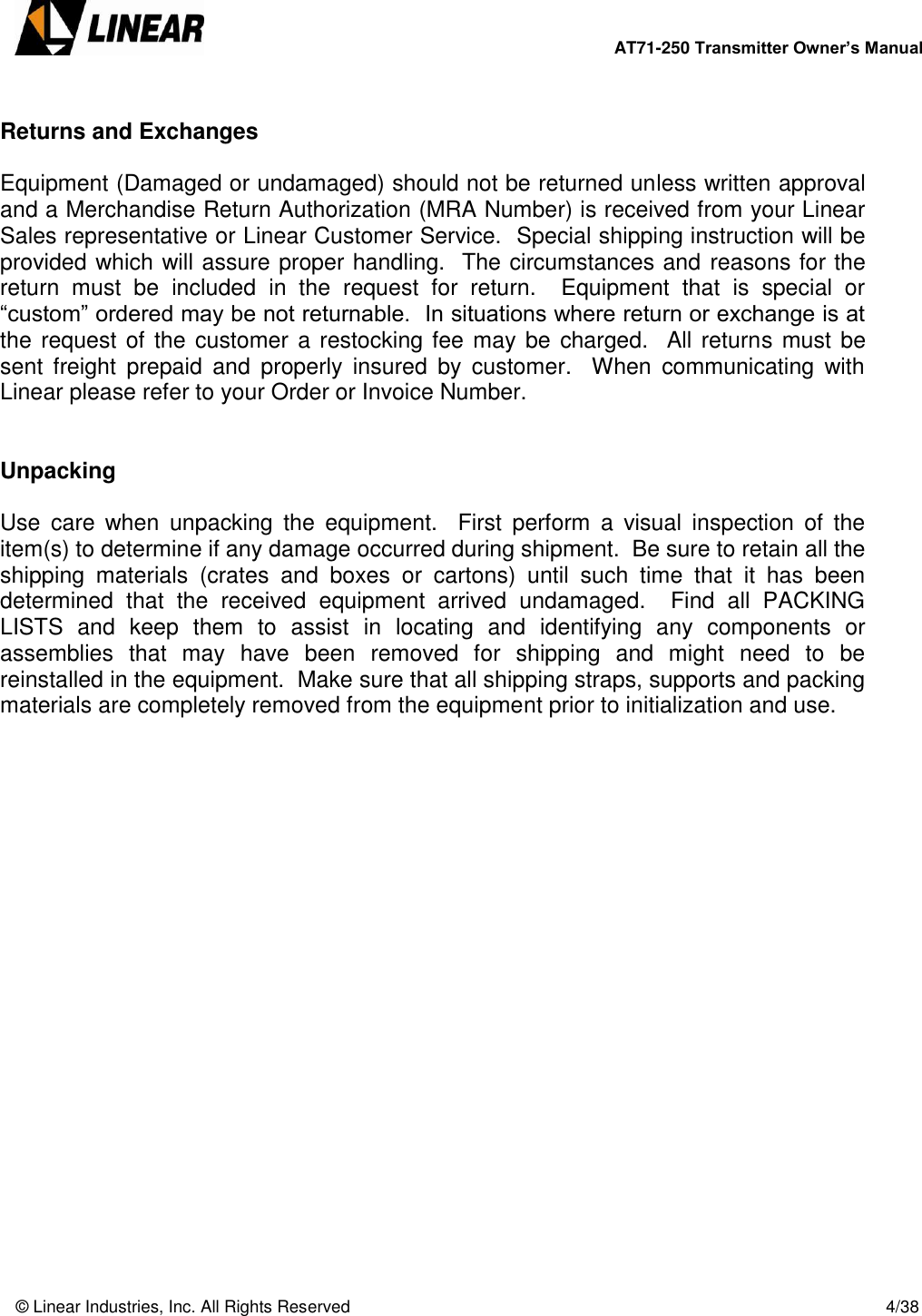        AT71-250 Transmitter Owner’s Manual   © Linear Industries, Inc. All Rights Reserved       4/38   Returns and Exchanges  Equipment (Damaged or undamaged) should not be returned unless written approval and a Merchandise Return Authorization (MRA Number) is received from your Linear Sales representative or Linear Customer Service.  Special shipping instruction will be provided which will assure proper handling.  The circumstances and reasons for the return  must  be  included  in  the  request  for  return.    Equipment  that  is  special  or “custom” ordered may be not returnable.  In situations where return or exchange is at the request of the customer a restocking fee may be charged.  All returns must be sent  freight  prepaid  and  properly  insured  by  customer.    When  communicating  with Linear please refer to your Order or Invoice Number.   Unpacking  Use  care  when  unpacking  the  equipment.    First  perform  a  visual  inspection  of  the item(s) to determine if any damage occurred during shipment.  Be sure to retain all the shipping  materials  (crates  and  boxes  or  cartons)  until  such  time  that  it  has  been determined  that  the  received  equipment  arrived  undamaged.    Find  all  PACKING LISTS  and  keep  them  to  assist  in  locating  and  identifying  any  components  or assemblies  that  may  have  been  removed  for  shipping  and  might  need  to  be reinstalled in the equipment.  Make sure that all shipping straps, supports and packing materials are completely removed from the equipment prior to initialization and use.              