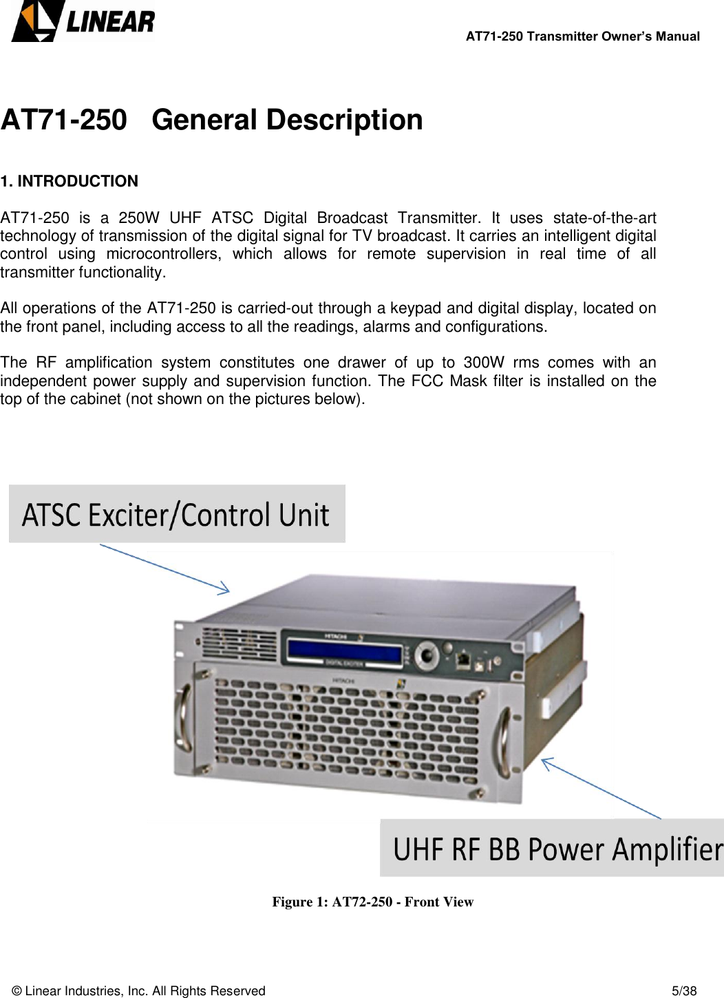        AT71-250 Transmitter Owner’s Manual   © Linear Industries, Inc. All Rights Reserved       5/38   AT71-250   General Description   1. INTRODUCTION  AT71-250  is  a  250W  UHF  ATSC  Digital  Broadcast  Transmitter.  It  uses  state-of-the-art technology of transmission of the digital signal for TV broadcast. It carries an intelligent digital control  using  microcontrollers,  which  allows  for  remote  supervision  in  real  time  of  all transmitter functionality.   All operations of the AT71-250 is carried-out through a keypad and digital display, located on the front panel, including access to all the readings, alarms and configurations.   The  RF  amplification  system  constitutes  one  drawer  of  up  to  300W  rms  comes  with  an independent power supply and supervision function. The FCC Mask filter is installed on the top of the cabinet (not shown on the pictures below).           Figure 1: AT72-250 - Front View    