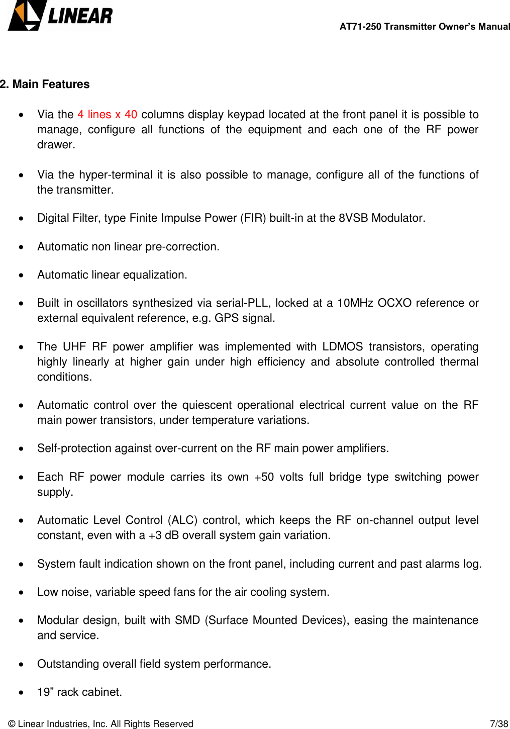        AT71-250 Transmitter Owner’s Manual   © Linear Industries, Inc. All Rights Reserved       7/38    2. Main Features    Via the 4 lines x 40 columns display keypad located at the front panel it is possible to manage,  configure  all  functions  of  the  equipment  and  each  one  of  the  RF  power drawer.   Via the hyper-terminal it is also possible to manage, configure all of the functions of the transmitter.    Digital Filter, type Finite Impulse Power (FIR) built-in at the 8VSB Modulator.    Automatic non linear pre-correction.    Automatic linear equalization.    Built in oscillators synthesized via serial-PLL, locked at a 10MHz OCXO reference or external equivalent reference, e.g. GPS signal.    The  UHF  RF  power  amplifier  was  implemented  with  LDMOS  transistors,  operating highly  linearly  at  higher  gain  under  high  efficiency  and  absolute  controlled  thermal conditions.    Automatic  control  over  the  quiescent  operational  electrical  current  value  on  the  RF main power transistors, under temperature variations.    Self-protection against over-current on the RF main power amplifiers.    Each  RF  power  module  carries  its  own  +50  volts  full  bridge  type  switching  power supply.    Automatic Level Control (ALC)  control, which keeps  the RF on-channel output level constant, even with a +3 dB overall system gain variation.    System fault indication shown on the front panel, including current and past alarms log.    Low noise, variable speed fans for the air cooling system.    Modular design, built with SMD (Surface Mounted Devices), easing the maintenance and service.    Outstanding overall field system performance.   19” rack cabinet. 