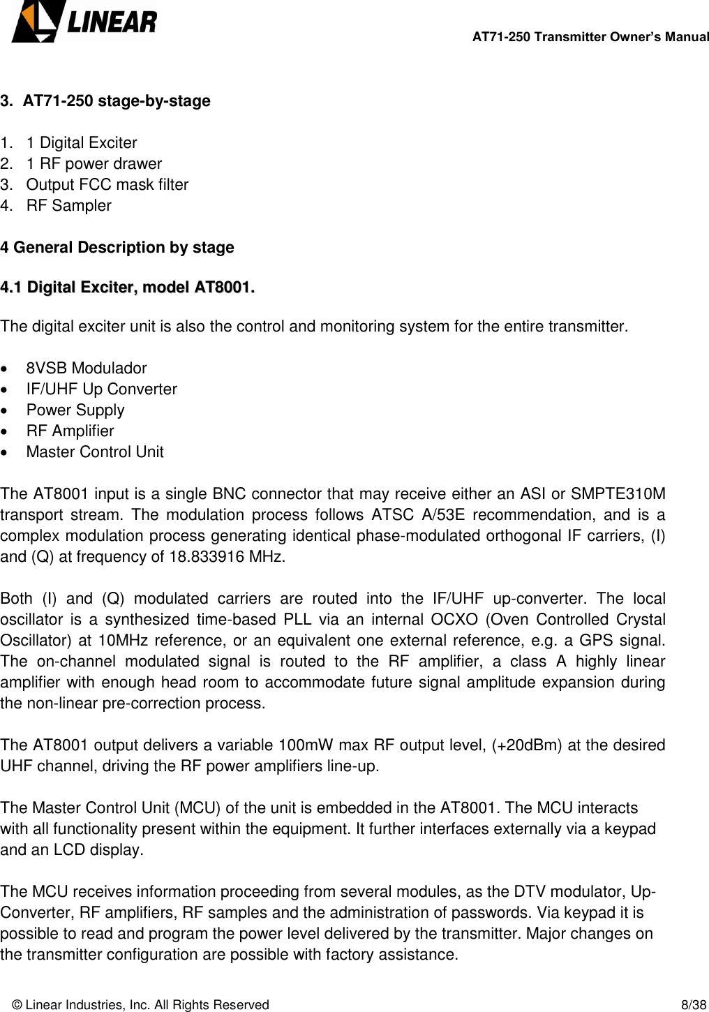        AT71-250 Transmitter Owner’s Manual   © Linear Industries, Inc. All Rights Reserved       8/38   3.  AT71-250 stage-by-stage  1.  1 Digital Exciter 2. 1 RF power drawer 3.  Output FCC mask filter  4.  RF Sampler  4 General Description by stage  44..11  DDiiggiittaall  EExxcciitteerr,,  mmooddeell  AATT88000011..   The digital exciter unit is also the control and monitoring system for the entire transmitter.     8VSB Modulador   IF/UHF Up Converter   Power Supply   RF Amplifier   Master Control Unit  The AT8001 input is a single BNC connector that may receive either an ASI or SMPTE310M transport  stream.  The  modulation  process  follows  ATSC  A/53E  recommendation,  and  is  a complex modulation process generating identical phase-modulated orthogonal IF carriers, (I) and (Q) at frequency of 18.833916 MHz.  Both  (I)  and  (Q)  modulated  carriers  are  routed  into  the  IF/UHF  up-converter.  The  local oscillator  is  a  synthesized  time-based  PLL  via  an  internal  OCXO  (Oven  Controlled  Crystal Oscillator) at 10MHz reference, or an equivalent one external reference, e.g. a GPS signal. The  on-channel  modulated  signal  is  routed  to  the  RF  amplifier,  a  class  A  highly  linear amplifier with enough head room to accommodate future signal amplitude expansion during the non-linear pre-correction process.  The AT8001 output delivers a variable 100mW max RF output level, (+20dBm) at the desired UHF channel, driving the RF power amplifiers line-up.  The Master Control Unit (MCU) of the unit is embedded in the AT8001. The MCU interacts with all functionality present within the equipment. It further interfaces externally via a keypad and an LCD display.   The MCU receives information proceeding from several modules, as the DTV modulator, Up-Converter, RF amplifiers, RF samples and the administration of passwords. Via keypad it is possible to read and program the power level delivered by the transmitter. Major changes on the transmitter configuration are possible with factory assistance.  