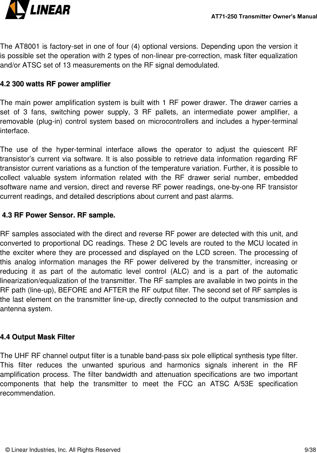        AT71-250 Transmitter Owner’s Manual   © Linear Industries, Inc. All Rights Reserved       9/38   The AT8001 is factory-set in one of four (4) optional versions. Depending upon the version it is possible set the operation with 2 types of non-linear pre-correction, mask filter equalization and/or ATSC set of 13 measurements on the RF signal demodulated.  44..22  330000  wwaattttss  RRFF  ppoowweerr  aammpplliiffiieerr   The main power amplification system is built with 1 RF power drawer. The drawer carries a set  of  3  fans,  switching  power  supply,  3  RF  pallets,  an  intermediate  power  amplifier,  a removable (plug-in) control system based on microcontrollers and includes a hyper-terminal interface.   The  use  of  the  hyper-terminal  interface  allows  the  operator  to  adjust  the  quiescent  RF transistor’s current via software. It is also possible to retrieve data information regarding RF transistor current variations as a function of the temperature variation. Further, it is possible to collect  valuable  system  information  related  with  the  RF  drawer  serial  number,  embedded software name and version, direct and reverse RF power readings, one-by-one RF transistor current readings, and detailed descriptions about current and past alarms.    44..33  RRFF  PPoowweerr  SSeennssoorr..  RRFF  ssaammppllee..   RF samples associated with the direct and reverse RF power are detected with this unit, and converted to proportional DC readings. These 2 DC levels are routed to the MCU located in the exciter where they are processed and displayed on the LCD screen. The processing of this  analog  information manages  the  RF  power  delivered  by  the  transmitter,  increasing  or reducing  it  as  part  of  the  automatic  level  control  (ALC)  and  is  a  part  of  the  automatic linearization/equalization of the transmitter. The RF samples are available in two points in the RF path (line-up), BEFORE and AFTER the RF output filter. The second set of RF samples is the last element on the transmitter line-up, directly connected to the output transmission and antenna system.   44..44  OOuuttppuutt  MMaasskk  FFiilltteerr   The UHF RF channel output filter is a tunable band-pass six pole elliptical synthesis type filter. This  filter  reduces  the  unwanted  spurious  and  harmonics  signals  inherent  in  the  RF amplification process. The  filter  bandwidth  and  attenuation specifications are  two important components  that  help  the  transmitter  to  meet  the  FCC  an  ATSC  A/53E  specification recommendation.      