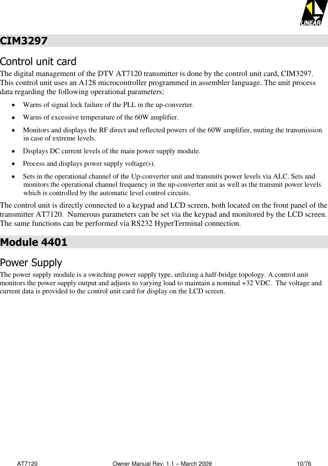   AT7120                                              Owner Manual Rev. 1.1 – March 2009                                                    10/76   CIM3297 Control unit card The digital management of the DTV AT7120 transmitter is done by the control unit card, CIM3297. This control unit uses an A128 microcontroller programmed in assembler language. The unit process data regarding the following operational parameters:   Warns of signal lock failure of the PLL in the up-converter.   Warns of excessive temperature of the 60W amplifier.   Monitors and displays the RF direct and reflected powers of the 60W amplifier, muting the transmission in case of extreme levels.   Displays DC current levels of the main power supply module.    Process and displays power supply voltage(s).    Sets in the operational channel of the Up-converter unit and transmits power levels via ALC. Sets and monitors the operational channel frequency in the up-converter unit as well as the transmit power levels which is controlled by the automatic level control circuits. The control unit is directly connected to a keypad and LCD screen, both located on the front panel of the transmitter AT7120.  Numerous parameters can be set via the keypad and monitored by the LCD screen.  The same functions can be performed via RS232 HyperTerminal connection.  Module 4401 Power Supply  The power supply module is a switching power supply type, utilizing a half-bridge topology. A control unit monitors the power supply output and adjusts to varying load to maintain a nominal +32 VDC.  The voltage and current data is provided to the control unit card for display on the LCD screen.  