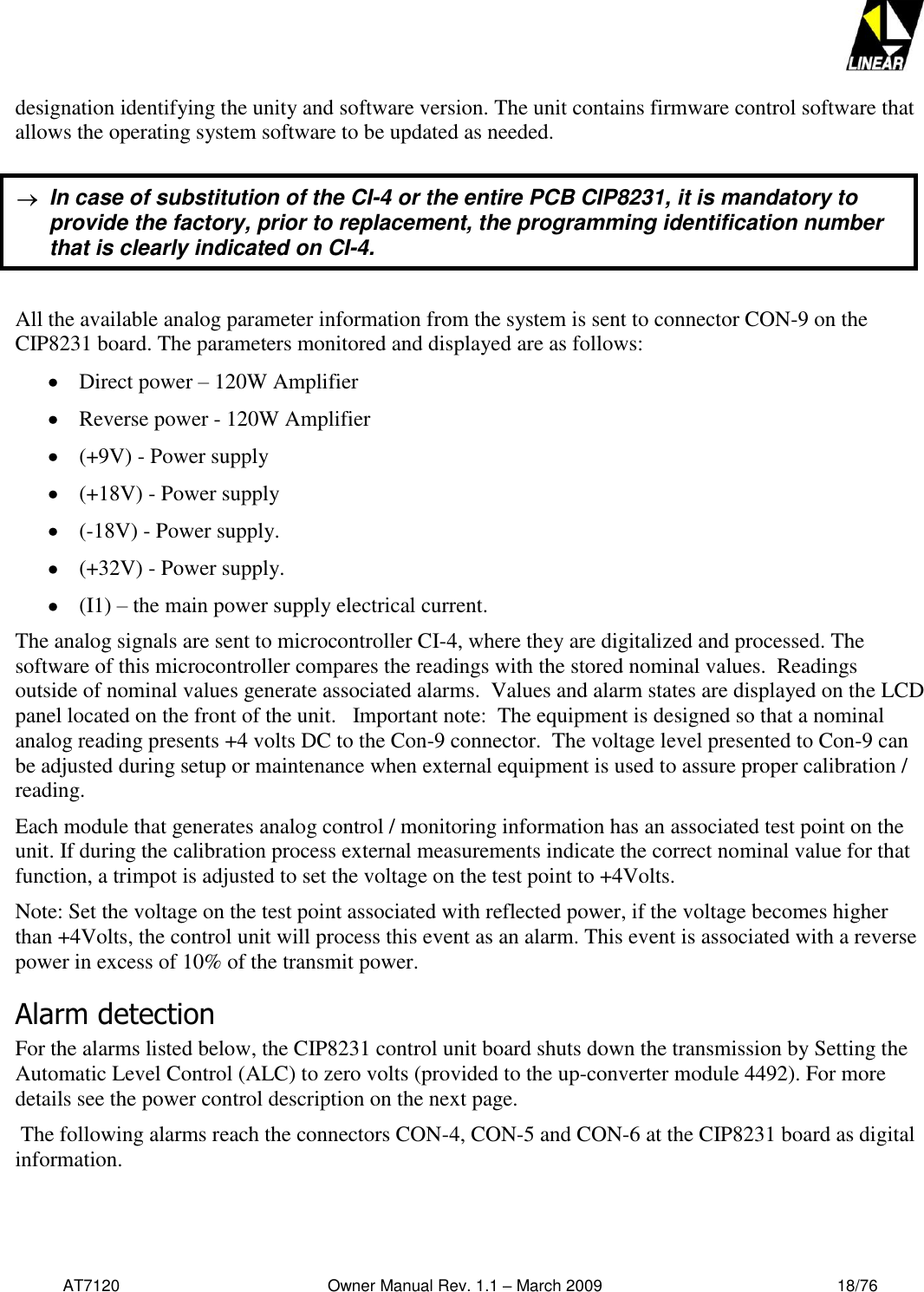   AT7120                                              Owner Manual Rev. 1.1 – March 2009                                                    18/76   designation identifying the unity and software version. The unit contains firmware control software that allows the operating system software to be updated as needed.     All the available analog parameter information from the system is sent to connector CON-9 on the CIP8231 board. The parameters monitored and displayed are as follows:   Direct power – 120W Amplifier  Reverse power - 120W Amplifier  (+9V) - Power supply  (+18V) - Power supply  (-18V) - Power supply.  (+32V) - Power supply.   (I1) – the main power supply electrical current. The analog signals are sent to microcontroller CI-4, where they are digitalized and processed. The software of this microcontroller compares the readings with the stored nominal values.  Readings outside of nominal values generate associated alarms.  Values and alarm states are displayed on the LCD panel located on the front of the unit.   Important note:  The equipment is designed so that a nominal analog reading presents +4 volts DC to the Con-9 connector.  The voltage level presented to Con-9 can be adjusted during setup or maintenance when external equipment is used to assure proper calibration / reading.  Each module that generates analog control / monitoring information has an associated test point on the unit. If during the calibration process external measurements indicate the correct nominal value for that function, a trimpot is adjusted to set the voltage on the test point to +4Volts.  Note: Set the voltage on the test point associated with reflected power, if the voltage becomes higher than +4Volts, the control unit will process this event as an alarm. This event is associated with a reverse power in excess of 10% of the transmit power.   Alarm detection For the alarms listed below, the CIP8231 control unit board shuts down the transmission by Setting the Automatic Level Control (ALC) to zero volts (provided to the up-converter module 4492). For more details see the power control description on the next page.   The following alarms reach the connectors CON-4, CON-5 and CON-6 at the CIP8231 board as digital information.    In case of substitution of the CI-4 or the entire PCB CIP8231, it is mandatory to provide the factory, prior to replacement, the programming identification number that is clearly indicated on CI-4. 