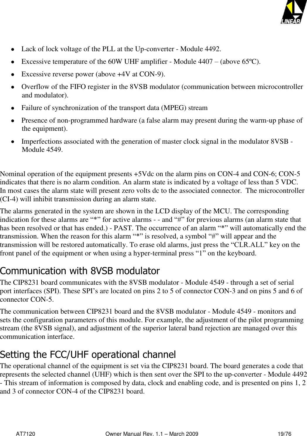   AT7120                                              Owner Manual Rev. 1.1 – March 2009                                                    19/76     Lack of lock voltage of the PLL at the Up-converter - Module 4492.   Excessive temperature of the 60W UHF amplifier - Module 4407 – (above 65ºC).  Excessive reverse power (above +4V at CON-9).   Overflow of the FIFO register in the 8VSB modulator (communication between microcontroller and modulator).   Failure of synchronization of the transport data (MPEG) stream   Presence of non-programmed hardware (a false alarm may present during the warm-up phase of the equipment).   Imperfections associated with the generation of master clock signal in the modulator 8VSB - Module 4549.   Nominal operation of the equipment presents +5Vdc on the alarm pins on CON-4 and CON-6; CON-5 indicates that there is no alarm condition. An alarm state is indicated by a voltage of less than 5 VDC.   In most cases the alarm state will present zero volts dc to the associated connector.  The microcontroller (CI-4) will inhibit transmission during an alarm state.     The alarms generated in the system are shown in the LCD display of the MCU. The corresponding indication for these alarms are “*” for active alarms - - and “#” for previous alarms (an alarm state that has been resolved or that has ended.) - PAST. The occurrence of an alarm “*” will automatically end the transmission. When the reason for this alarm “*” is resolved, a symbol “#” will appear and the transmission will be restored automatically. To erase old alarms, just press the “CLR.ALL” key on the front panel of the equipment or when using a hyper-terminal press “1” on the keyboard.   Communication with 8VSB modulator The CIP8231 board communicates with the 8VSB modulator - Module 4549 - through a set of serial port interfaces (SPI). These SPI’s are located on pins 2 to 5 of connector CON-3 and on pins 5 and 6 of connector CON-5.  The communication between CIP8231 board and the 8VSB modulator - Module 4549 - monitors and sets the configuration parameters of this module. For example, the adjustment of the pilot programming stream (the 8VSB signal), and adjustment of the superior lateral band rejection are managed over this communication interface. Setting the FCC/UHF operational channel The operational channel of the equipment is set via the CIP8231 board. The board generates a code that represents the selected channel (UHF) which is then sent over the SPI to the up-converter - Module 4492 - This stream of information is composed by data, clock and enabling code, and is presented on pins 1, 2 and 3 of connector CON-4 of the CIP8231 board.  