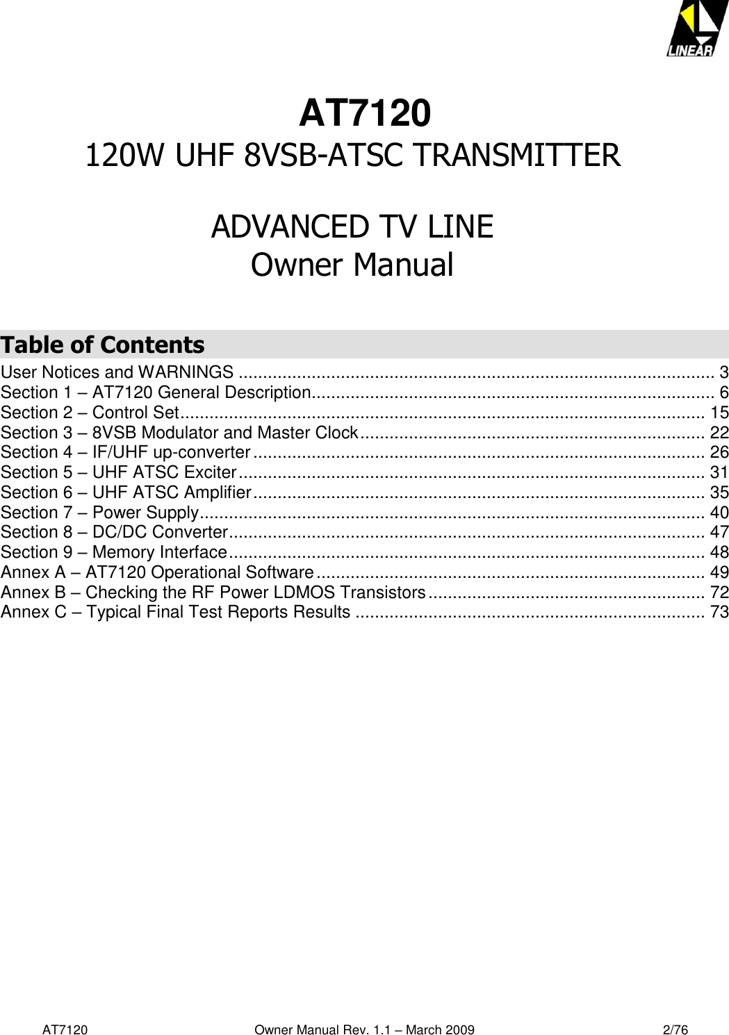   AT7120                                              Owner Manual Rev. 1.1 – March 2009                                                    2/76    AT7120 120W UHF 8VSB-ATSC TRANSMITTER  ADVANCED TV LINE  Owner Manual  Table of Contents User Notices and WARNINGS .................................................................................................. 3 Section 1 – AT7120 General Description................................................................................... 6 Section 2 – Control Set ............................................................................................................ 15 Section 3 – 8VSB Modulator and Master Clock ....................................................................... 22 Section 4 – IF/UHF up-converter ............................................................................................. 26 Section 5 – UHF ATSC Exciter ................................................................................................ 31 Section 6 – UHF ATSC Amplifier ............................................................................................. 35 Section 7 – Power Supply ........................................................................................................ 40 Section 8 – DC/DC Converter .................................................................................................. 47 Section 9 – Memory Interface .................................................................................................. 48 Annex A – AT7120 Operational Software ................................................................................ 49 Annex B – Checking the RF Power LDMOS Transistors ......................................................... 72 Annex C – Typical Final Test Reports Results ........................................................................ 73    