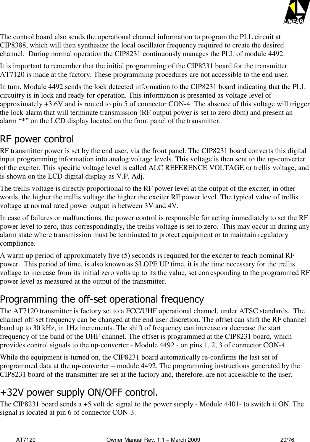   AT7120                                              Owner Manual Rev. 1.1 – March 2009                                                    20/76   The control board also sends the operational channel information to program the PLL circuit at CIP8388, which will then synthesize the local oscillator frequency required to create the desired channel.  During normal operation the CIP8231 continuously manages the PLL of module 4492.  It is important to remember that the initial programming of the CIP8231 board for the transmitter AT7120 is made at the factory. These programming procedures are not accessible to the end user.  In turn, Module 4492 sends the lock detected information to the CIP8231 board indicating that the PLL circuitry is in lock and ready for operation. This information is presented as voltage level of approximately +3.6V and is routed to pin 5 of connector CON-4. The absence of this voltage will trigger the lock alarm that will terminate transmission (RF output power is set to zero dbm) and present an alarm “*” on the LCD display located on the front panel of the transmitter.  RF power control  RF transmitter power is set by the end user, via the front panel. The CIP8231 board converts this digital input programming information into analog voltage levels. This voltage is then sent to the up-converter of the exciter. This specific voltage level is called ALC REFERENCE VOLTAGE or trellis voltage, and is shown on the LCD digital display as V.P. Adj.  The trellis voltage is directly proportional to the RF power level at the output of the exciter, in other words, the higher the trellis voltage the higher the exciter RF power level. The typical value of trellis voltage at normal rated power output is between 3V and 4V.  In case of failures or malfunctions, the power control is responsible for acting immediately to set the RF power level to zero, thus correspondingly, the trellis voltage is set to zero.  This may occur in during any alarm state where transmission must be terminated to protect equipment or to maintain regulatory compliance.    A warm up period of approximately five (5) seconds is required for the exciter to reach nominal RF power.  This period of time, is also known as SLOPE UP time, it is the time necessary for the trellis voltage to increase from its initial zero volts up to its the value, set corresponding to the programmed RF power level as measured at the output of the transmitter. Programming the off-set operational frequency The AT7120 transmitter is factory set to a FCC/UHF operational channel, under ATSC standards.  The channel off-set frequency can be changed at the end user discretion. The offset can shift the RF channel band up to 30 kHz, in 1Hz increments. The shift of frequency can increase or decrease the start frequency of the band of the UHF channel. The offset is programmed at the CIP8231 board, which provides control signals to the up-converter - Module 4492 - on pins 1, 2, 3 of connector CON-4. While the equipment is turned on, the CIP8231 board automatically re-confirms the last set of programmed data at the up-converter – module 4492. The programming instructions generated by the CIP8231 board of the transmitter are set at the factory and, therefore, are not accessible to the user. +32V power supply ON/OFF control. The CIP8231 board sends a +5 volt dc signal to the power supply - Module 4401- to switch it ON. The signal is located at pin 6 of connector CON-3.  