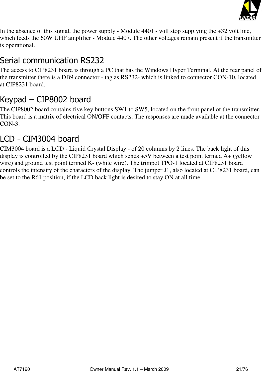   AT7120                                              Owner Manual Rev. 1.1 – March 2009                                                    21/76   In the absence of this signal, the power supply - Module 4401 - will stop supplying the +32 volt line, which feeds the 60W UHF amplifier - Module 4407. The other voltages remain present if the transmitter is operational.    Serial communication RS232  The access to CIP8231 board is through a PC that has the Windows Hyper Terminal. At the rear panel of the transmitter there is a DB9 connector - tag as RS232- which is linked to connector CON-10, located at CIP8231 board. Keypad – CIP8002 board  The CIP8002 board contains five key buttons SW1 to SW5, located on the front panel of the transmitter. This board is a matrix of electrical ON/OFF contacts. The responses are made available at the connector CON-3.  LCD - CIM3004 board CIM3004 board is a LCD - Liquid Crystal Display - of 20 columns by 2 lines. The back light of this display is controlled by the CIP8231 board which sends +5V between a test point termed A+ (yellow wire) and ground test point termed K- (white wire). The trimpot TPO-1 located at CIP8231 board controls the intensity of the characters of the display. The jumper J1, also located at CIP8231 board, can be set to the R61 position, if the LCD back light is desired to stay ON at all time. 