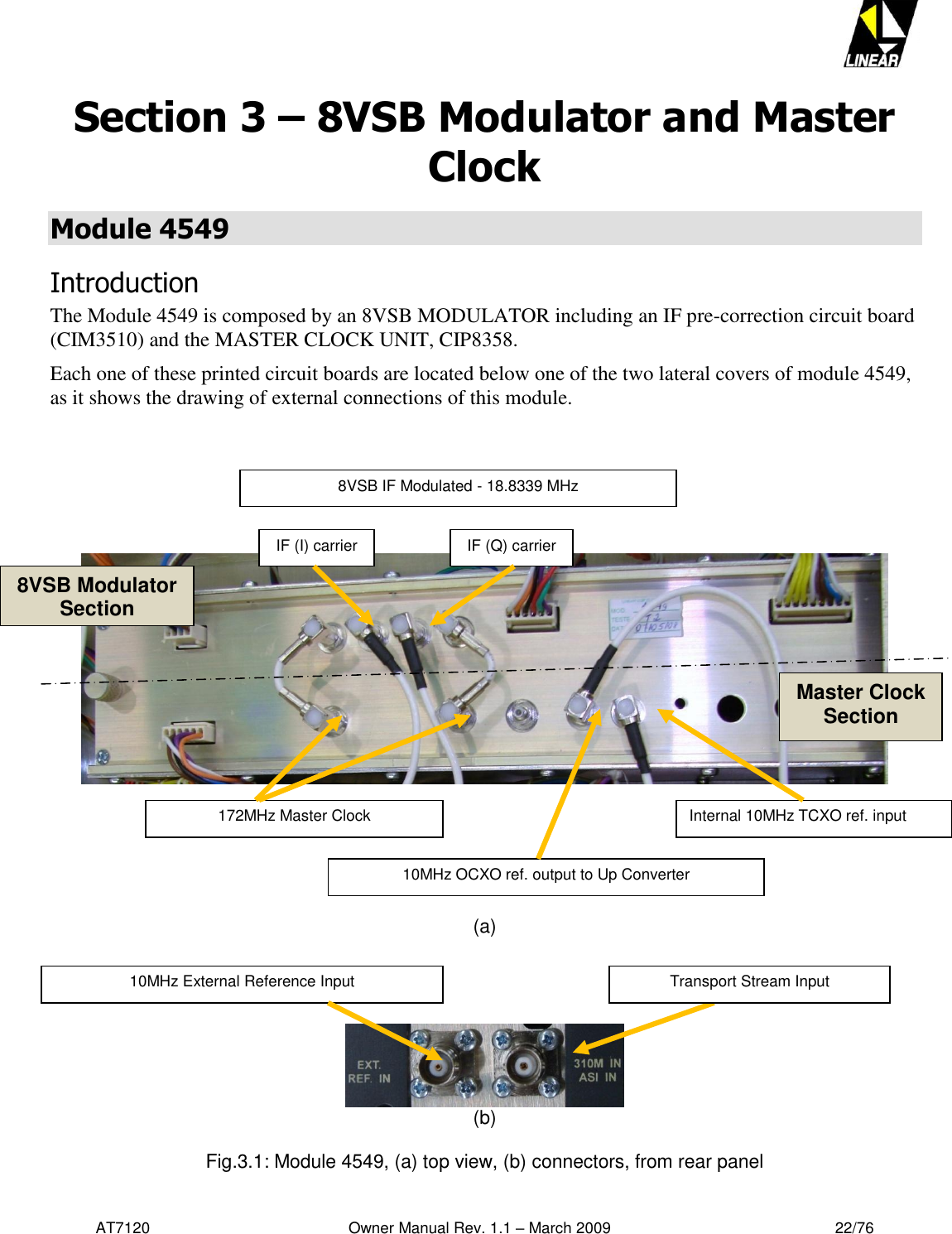   AT7120                                              Owner Manual Rev. 1.1 – March 2009                                                    22/76   Section 3 – 8VSB Modulator and Master Clock Module 4549 Introduction The Module 4549 is composed by an 8VSB MODULATOR including an IF pre-correction circuit board (CIM3510) and the MASTER CLOCK UNIT, CIP8358. Each one of these printed circuit boards are located below one of the two lateral covers of module 4549, as it shows the drawing of external connections of this module.              (a)      (b)  Fig.3.1: Module 4549, (a) top view, (b) connectors, from rear panel Internal 10MHz TCXO ref. input 10MHz OCXO ref. output to Up Converter 172MHz Master Clock 8VSB IF Modulated - 18.8339 MHz  IF (I) carrier IF (Q) carrier 8VSB Modulator Section Master Clock Section Transport Stream Input 10MHz External Reference Input 