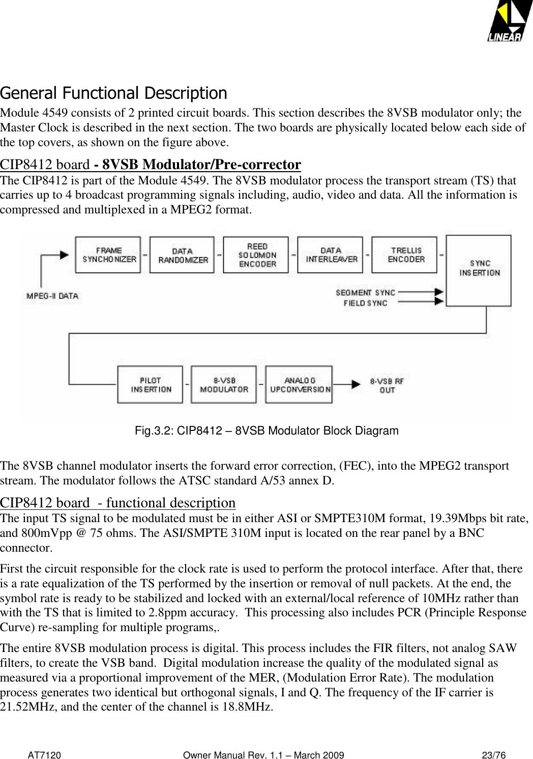   AT7120                                              Owner Manual Rev. 1.1 – March 2009                                                    23/76    General Functional Description Module 4549 consists of 2 printed circuit boards. This section describes the 8VSB modulator only; the Master Clock is described in the next section. The two boards are physically located below each side of the top covers, as shown on the figure above. CIP8412 board - 8VSB Modulator/Pre-corrector The CIP8412 is part of the Module 4549. The 8VSB modulator process the transport stream (TS) that carries up to 4 broadcast programming signals including, audio, video and data. All the information is compressed and multiplexed in a MPEG2 format.  Fig.3.2: CIP8412 – 8VSB Modulator Block Diagram  The 8VSB channel modulator inserts the forward error correction, (FEC), into the MPEG2 transport stream. The modulator follows the ATSC standard A/53 annex D.  CIP8412 board  - functional description  The input TS signal to be modulated must be in either ASI or SMPTE310M format, 19.39Mbps bit rate, and 800mVpp @ 75 ohms. The ASI/SMPTE 310M input is located on the rear panel by a BNC connector. First the circuit responsible for the clock rate is used to perform the protocol interface. After that, there is a rate equalization of the TS performed by the insertion or removal of null packets. At the end, the symbol rate is ready to be stabilized and locked with an external/local reference of 10MHz rather than with the TS that is limited to 2.8ppm accuracy.  This processing also includes PCR (Principle Response Curve) re-sampling for multiple programs,. The entire 8VSB modulation process is digital. This process includes the FIR filters, not analog SAW filters, to create the VSB band.  Digital modulation increase the quality of the modulated signal as measured via a proportional improvement of the MER, (Modulation Error Rate). The modulation process generates two identical but orthogonal signals, I and Q. The frequency of the IF carrier is 21.52MHz, and the center of the channel is 18.8MHz. 