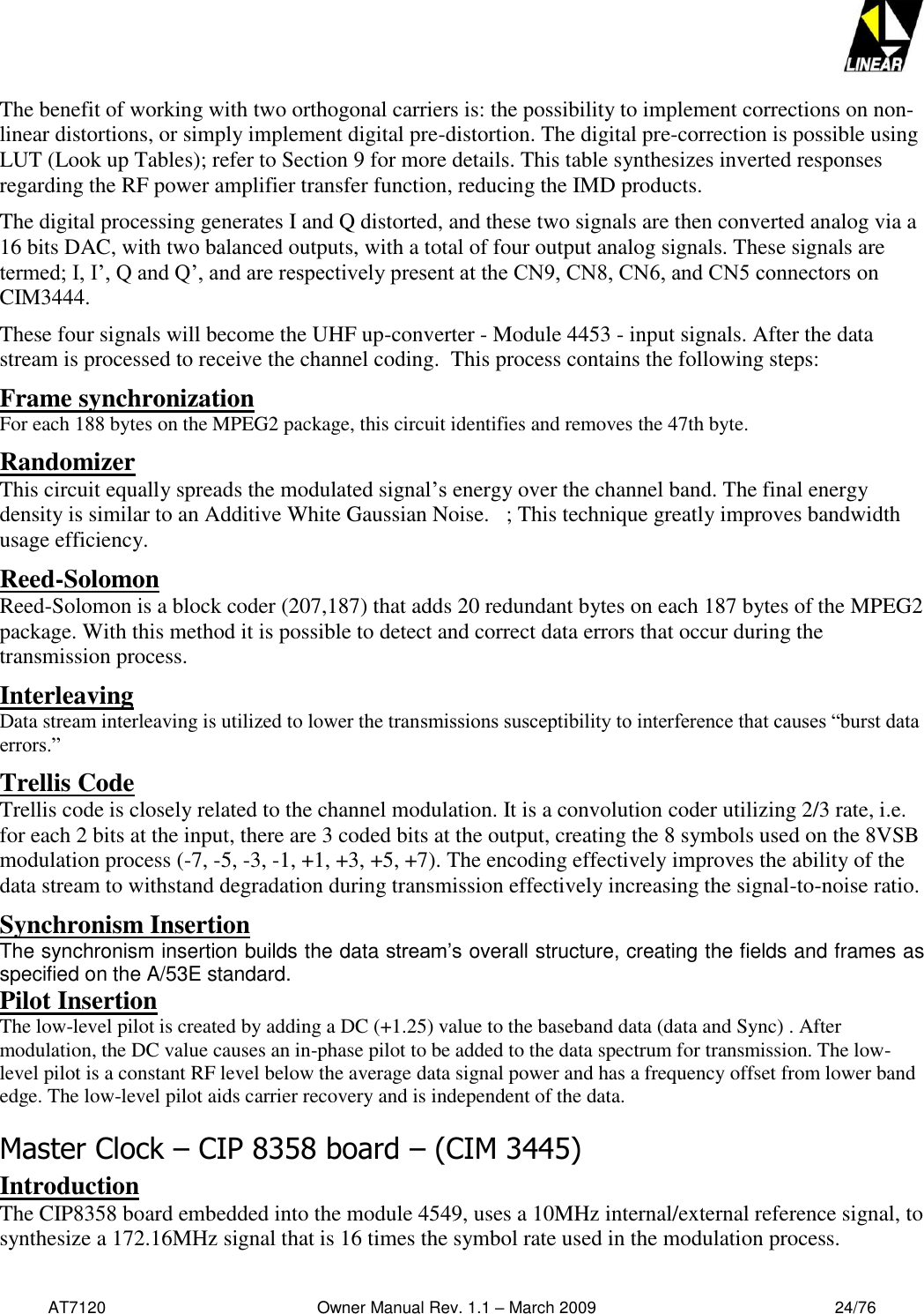   AT7120                                              Owner Manual Rev. 1.1 – March 2009                                                    24/76   The benefit of working with two orthogonal carriers is: the possibility to implement corrections on non-linear distortions, or simply implement digital pre-distortion. The digital pre-correction is possible using LUT (Look up Tables); refer to Section 9 for more details. This table synthesizes inverted responses regarding the RF power amplifier transfer function, reducing the IMD products. The digital processing generates I and Q distorted, and these two signals are then converted analog via a 16 bits DAC, with two balanced outputs, with a total of four output analog signals. These signals are termed; I, I’, Q and Q’, and are respectively present at the CN9, CN8, CN6, and CN5 connectors on CIM3444.  These four signals will become the UHF up-converter - Module 4453 - input signals. After the data stream is processed to receive the channel coding.  This process contains the following steps: Frame synchronization For each 188 bytes on the MPEG2 package, this circuit identifies and removes the 47th byte. Randomizer This circuit equally spreads the modulated signal’s energy over the channel band. The final energy density is similar to an Additive White Gaussian Noise.   ; This technique greatly improves bandwidth usage efficiency. Reed-Solomon Reed-Solomon is a block coder (207,187) that adds 20 redundant bytes on each 187 bytes of the MPEG2 package. With this method it is possible to detect and correct data errors that occur during the transmission process.  Interleaving Data stream interleaving is utilized to lower the transmissions susceptibility to interference that causes “burst data errors.”   Trellis Code Trellis code is closely related to the channel modulation. It is a convolution coder utilizing 2/3 rate, i.e. for each 2 bits at the input, there are 3 coded bits at the output, creating the 8 symbols used on the 8VSB modulation process (-7, -5, -3, -1, +1, +3, +5, +7). The encoding effectively improves the ability of the data stream to withstand degradation during transmission effectively increasing the signal-to-noise ratio. Synchronism Insertion The synchronism insertion builds the data stream’s overall structure, creating the fields and frames as specified on the A/53E standard. Pilot Insertion The low-level pilot is created by adding a DC (+1.25) value to the baseband data (data and Sync) . After modulation, the DC value causes an in-phase pilot to be added to the data spectrum for transmission. The low-level pilot is a constant RF level below the average data signal power and has a frequency offset from lower band edge. The low-level pilot aids carrier recovery and is independent of the data. Master Clock – CIP 8358 board – (CIM 3445) Introduction The CIP8358 board embedded into the module 4549, uses a 10MHz internal/external reference signal, to synthesize a 172.16MHz signal that is 16 times the symbol rate used in the modulation process.   