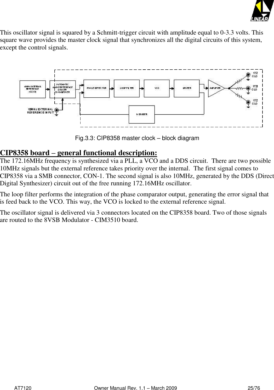   AT7120                                              Owner Manual Rev. 1.1 – March 2009                                                    25/76   This oscillator signal is squared by a Schmitt-trigger circuit with amplitude equal to 0-3.3 volts. This square wave provides the master clock signal that synchronizes all the digital circuits of this system, except the control signals.                   Fig.3.3: CIP8358 master clock – block diagram  CIP8358 board – general functional description: The 172.16MHz frequency is synthesized via a PLL, a VCO and a DDS circuit.  There are two possible 10MHz signals but the external reference takes priority over the internal.  The first signal comes to CIP8358 via a SMB connector, CON-1. The second signal is also 10MHz, generated by the DDS (Direct Digital Synthesizer) circuit out of the free running 172.16MHz oscillator.  The loop filter performs the integration of the phase comparator output, generating the error signal that is feed back to the VCO. This way, the VCO is locked to the external reference signal. The oscillator signal is delivered via 3 connectors located on the CIP8358 board. Two of those signals are routed to the 8VSB Modulator - CIM3510 board. 