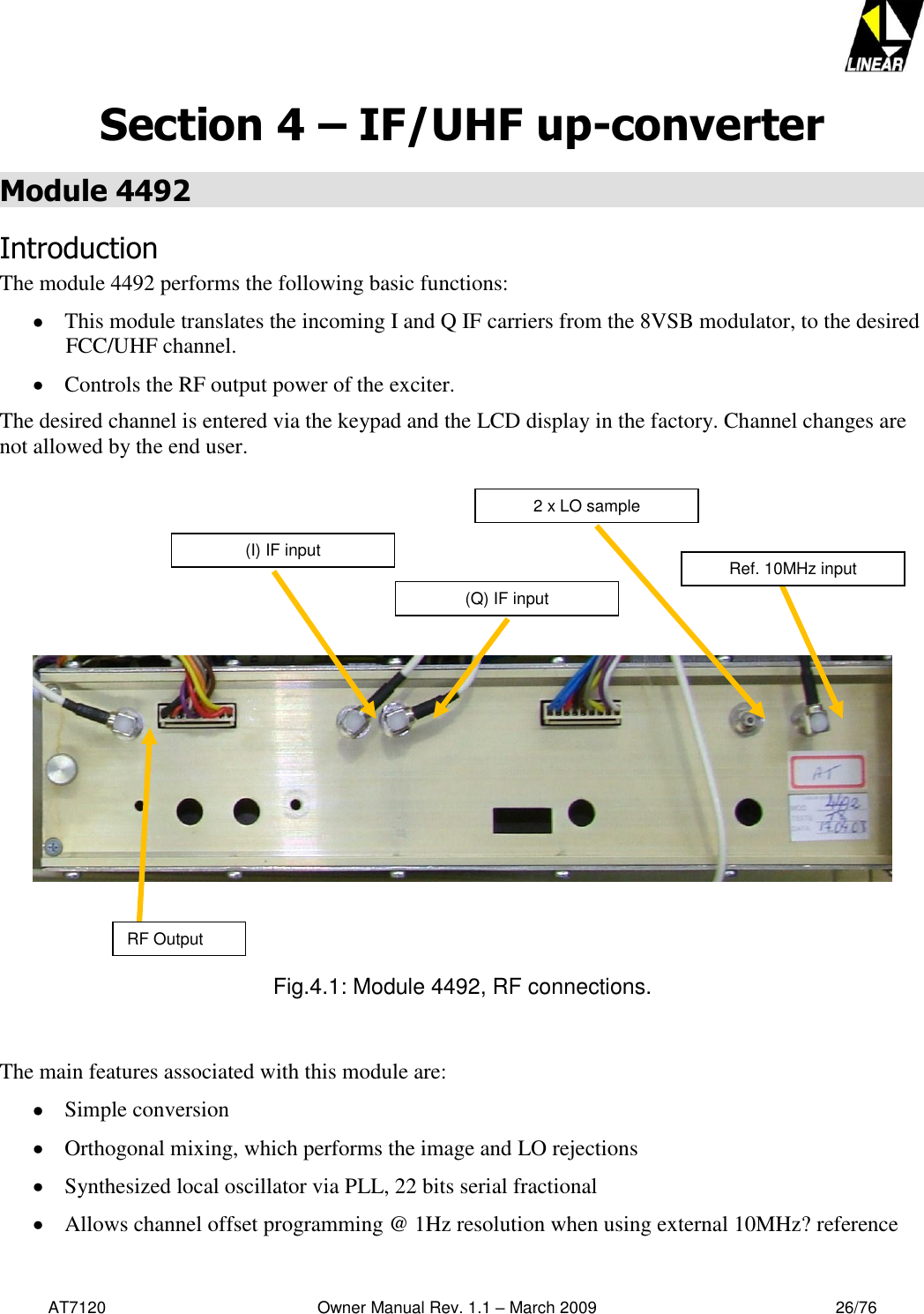   AT7120                                              Owner Manual Rev. 1.1 – March 2009                                                    26/76   Section 4 – IF/UHF up-converter Module 4492  Introduction The module 4492 performs the following basic functions:  This module translates the incoming I and Q IF carriers from the 8VSB modulator, to the desired FCC/UHF channel.  Controls the RF output power of the exciter. The desired channel is entered via the keypad and the LCD display in the factory. Channel changes are not allowed by the end user.               Fig.4.1: Module 4492, RF connections.   The main features associated with this module are:  Simple conversion  Orthogonal mixing, which performs the image and LO rejections  Synthesized local oscillator via PLL, 22 bits serial fractional  Allows channel offset programming @ 1Hz resolution when using external 10MHz? reference RF Output Ref. 10MHz input 2 x LO sample (Q) IF input (I) IF input 