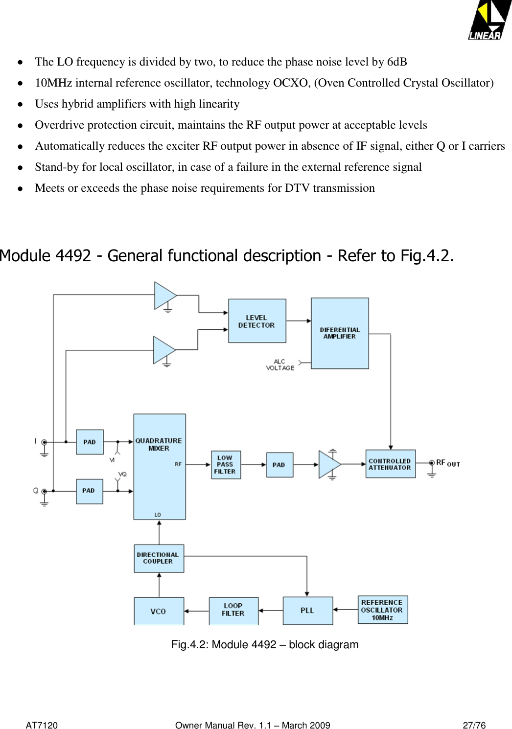   AT7120                                              Owner Manual Rev. 1.1 – March 2009                                                    27/76    The LO frequency is divided by two, to reduce the phase noise level by 6dB  10MHz internal reference oscillator, technology OCXO, (Oven Controlled Crystal Oscillator)  Uses hybrid amplifiers with high linearity  Overdrive protection circuit, maintains the RF output power at acceptable levels  Automatically reduces the exciter RF output power in absence of IF signal, either Q or I carriers  Stand-by for local oscillator, in case of a failure in the external reference signal  Meets or exceeds the phase noise requirements for DTV transmission   Module 4492 - General functional description - Refer to Fig.4.2.     Fig.4.2: Module 4492 – block diagram  