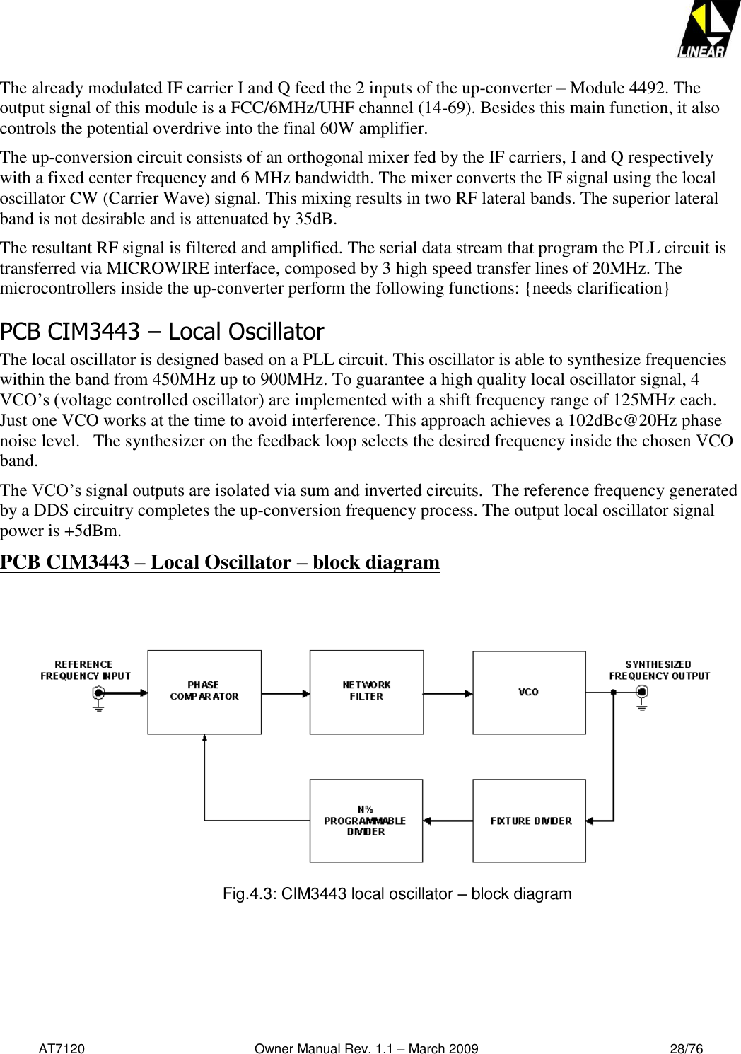   AT7120                                              Owner Manual Rev. 1.1 – March 2009                                                    28/76   The already modulated IF carrier I and Q feed the 2 inputs of the up-converter – Module 4492. The output signal of this module is a FCC/6MHz/UHF channel (14-69). Besides this main function, it also controls the potential overdrive into the final 60W amplifier. The up-conversion circuit consists of an orthogonal mixer fed by the IF carriers, I and Q respectively with a fixed center frequency and 6 MHz bandwidth. The mixer converts the IF signal using the local oscillator CW (Carrier Wave) signal. This mixing results in two RF lateral bands. The superior lateral band is not desirable and is attenuated by 35dB. The resultant RF signal is filtered and amplified. The serial data stream that program the PLL circuit is transferred via MICROWIRE interface, composed by 3 high speed transfer lines of 20MHz. The microcontrollers inside the up-converter perform the following functions: {needs clarification} PCB CIM3443 – Local Oscillator The local oscillator is designed based on a PLL circuit. This oscillator is able to synthesize frequencies within the band from 450MHz up to 900MHz. To guarantee a high quality local oscillator signal, 4 VCO’s (voltage controlled oscillator) are implemented with a shift frequency range of 125MHz each. Just one VCO works at the time to avoid interference. This approach achieves a 102dBc@20Hz phase noise level.   The synthesizer on the feedback loop selects the desired frequency inside the chosen VCO band.  The VCO’s signal outputs are isolated via sum and inverted circuits.  The reference frequency generated by a DDS circuitry completes the up-conversion frequency process. The output local oscillator signal power is +5dBm. PCB CIM3443 – Local Oscillator – block diagram     Fig.4.3: CIM3443 local oscillator – block diagram   