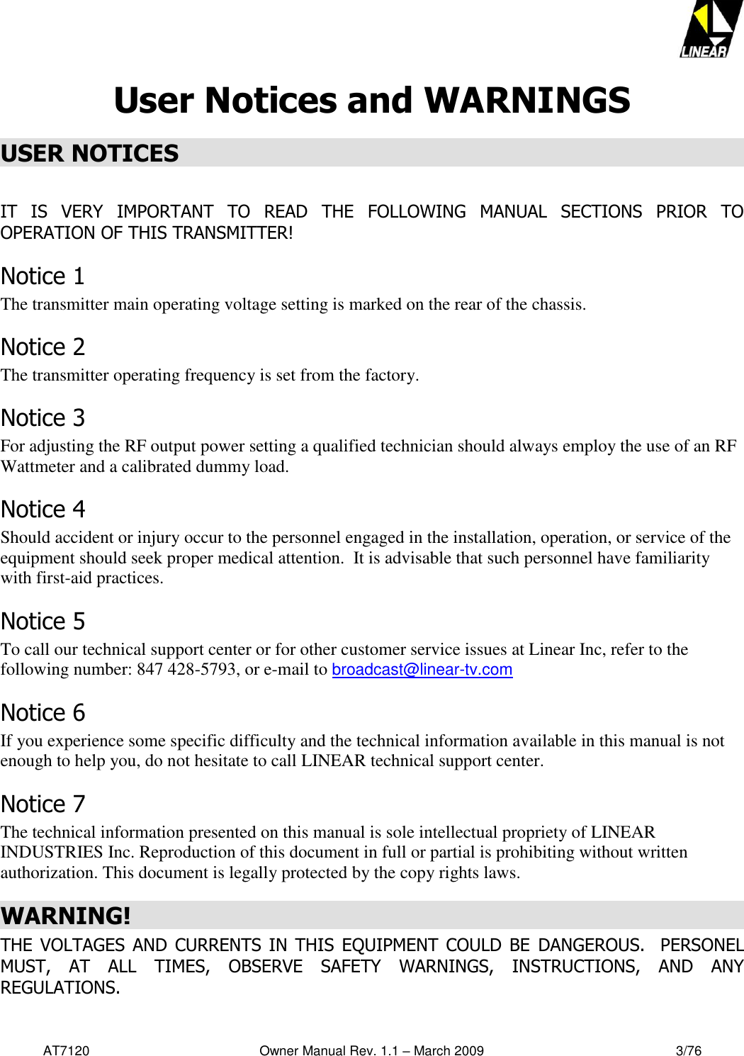   AT7120                                              Owner Manual Rev. 1.1 – March 2009                                                    3/76   User Notices and WARNINGS USER NOTICES  IT  IS  VERY  IMPORTANT  TO  READ  THE  FOLLOWING  MANUAL  SECTIONS  PRIOR  TO OPERATION OF THIS TRANSMITTER! Notice 1 The transmitter main operating voltage setting is marked on the rear of the chassis.  Notice 2 The transmitter operating frequency is set from the factory. Notice 3 For adjusting the RF output power setting a qualified technician should always employ the use of an RF Wattmeter and a calibrated dummy load. Notice 4 Should accident or injury occur to the personnel engaged in the installation, operation, or service of the equipment should seek proper medical attention.  It is advisable that such personnel have familiarity with first-aid practices.    Notice 5 To call our technical support center or for other customer service issues at Linear Inc, refer to the following number: 847 428-5793, or e-mail to broadcast@linear-tv.com Notice 6 If you experience some specific difficulty and the technical information available in this manual is not enough to help you, do not hesitate to call LINEAR technical support center. Notice 7 The technical information presented on this manual is sole intellectual propriety of LINEAR INDUSTRIES Inc. Reproduction of this document in full or partial is prohibiting without written authorization. This document is legally protected by the copy rights laws. WARNING! THE  VOLTAGES  AND  CURRENTS  IN  THIS EQUIPMENT  COULD  BE  DANGEROUS.  PERSONEL MUST,  AT  ALL  TIMES,  OBSERVE  SAFETY  WARNINGS,  INSTRUCTIONS,  AND  ANY REGULATIONS. 