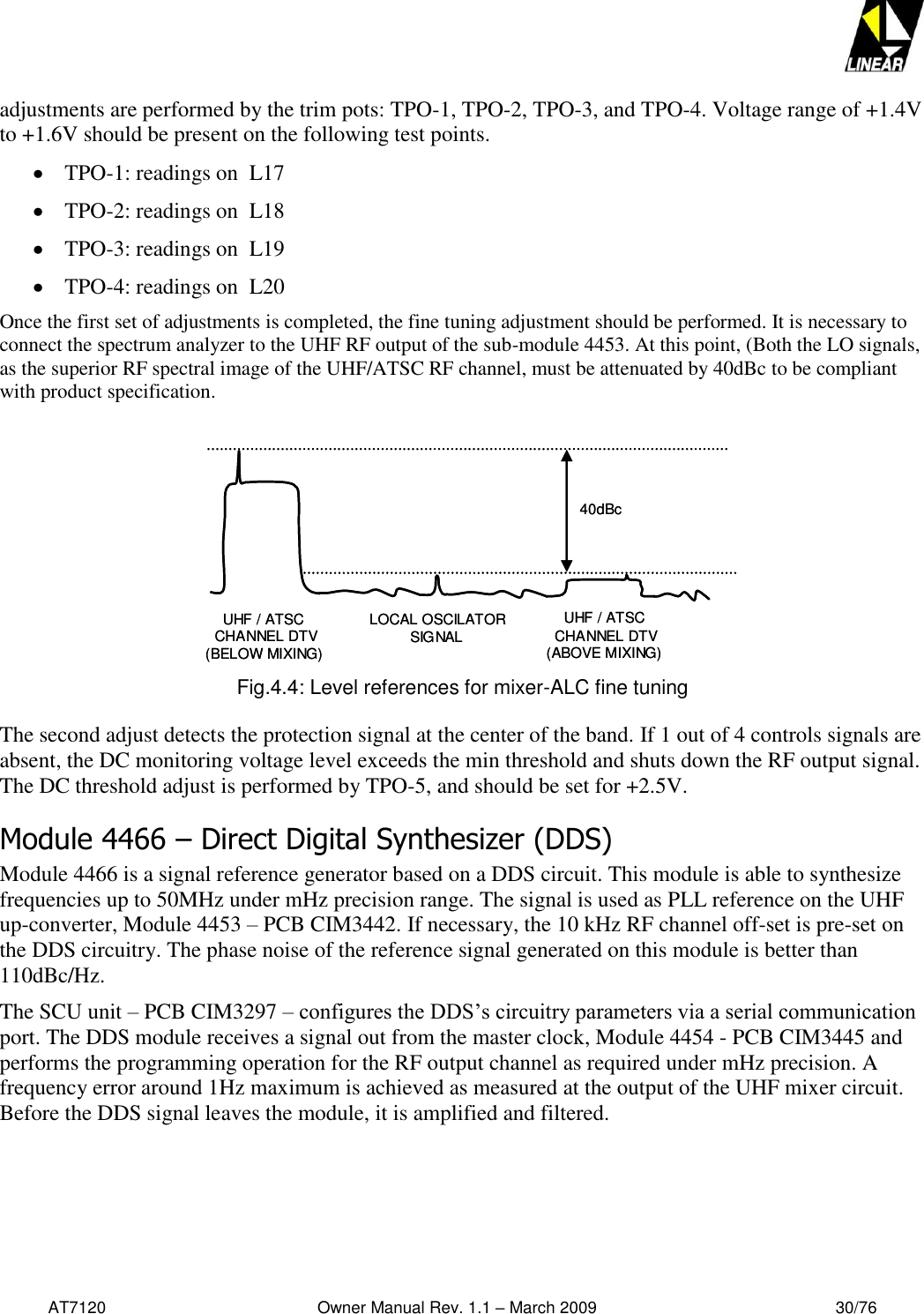   AT7120                                              Owner Manual Rev. 1.1 – March 2009                                                    30/76   adjustments are performed by the trim pots: TPO-1, TPO-2, TPO-3, and TPO-4. Voltage range of +1.4V to +1.6V should be present on the following test points.  TPO-1: readings on  L17  TPO-2: readings on  L18  TPO-3: readings on  L19  TPO-4: readings on  L20 Once the first set of adjustments is completed, the fine tuning adjustment should be performed. It is necessary to connect the spectrum analyzer to the UHF RF output of the sub-module 4453. At this point, (Both the LO signals, as the superior RF spectral image of the UHF/ATSC RF channel, must be attenuated by 40dBc to be compliant with product specification.  40dBcUHF / ATSC CHANNEL DTV(BELOW MIXING) LOCAL OSCILATORSIGNALUHF / ATSC CHANNEL DTV(ABOVE MIXING) 40dBcUHF / ATSC CHANNEL DTV(BELOW MIXING) LOCAL OSCILATORSIGNALUHF / ATSC CHANNEL DTV(ABOVE MIXING)  Fig.4.4: Level references for mixer-ALC fine tuning  The second adjust detects the protection signal at the center of the band. If 1 out of 4 controls signals are absent, the DC monitoring voltage level exceeds the min threshold and shuts down the RF output signal. The DC threshold adjust is performed by TPO-5, and should be set for +2.5V. Module 4466 – Direct Digital Synthesizer (DDS) Module 4466 is a signal reference generator based on a DDS circuit. This module is able to synthesize frequencies up to 50MHz under mHz precision range. The signal is used as PLL reference on the UHF up-converter, Module 4453 – PCB CIM3442. If necessary, the 10 kHz RF channel off-set is pre-set on the DDS circuitry. The phase noise of the reference signal generated on this module is better than 110dBc/Hz. The SCU unit – PCB CIM3297 – configures the DDS’s circuitry parameters via a serial communication port. The DDS module receives a signal out from the master clock, Module 4454 - PCB CIM3445 and performs the programming operation for the RF output channel as required under mHz precision. A frequency error around 1Hz maximum is achieved as measured at the output of the UHF mixer circuit. Before the DDS signal leaves the module, it is amplified and filtered. 