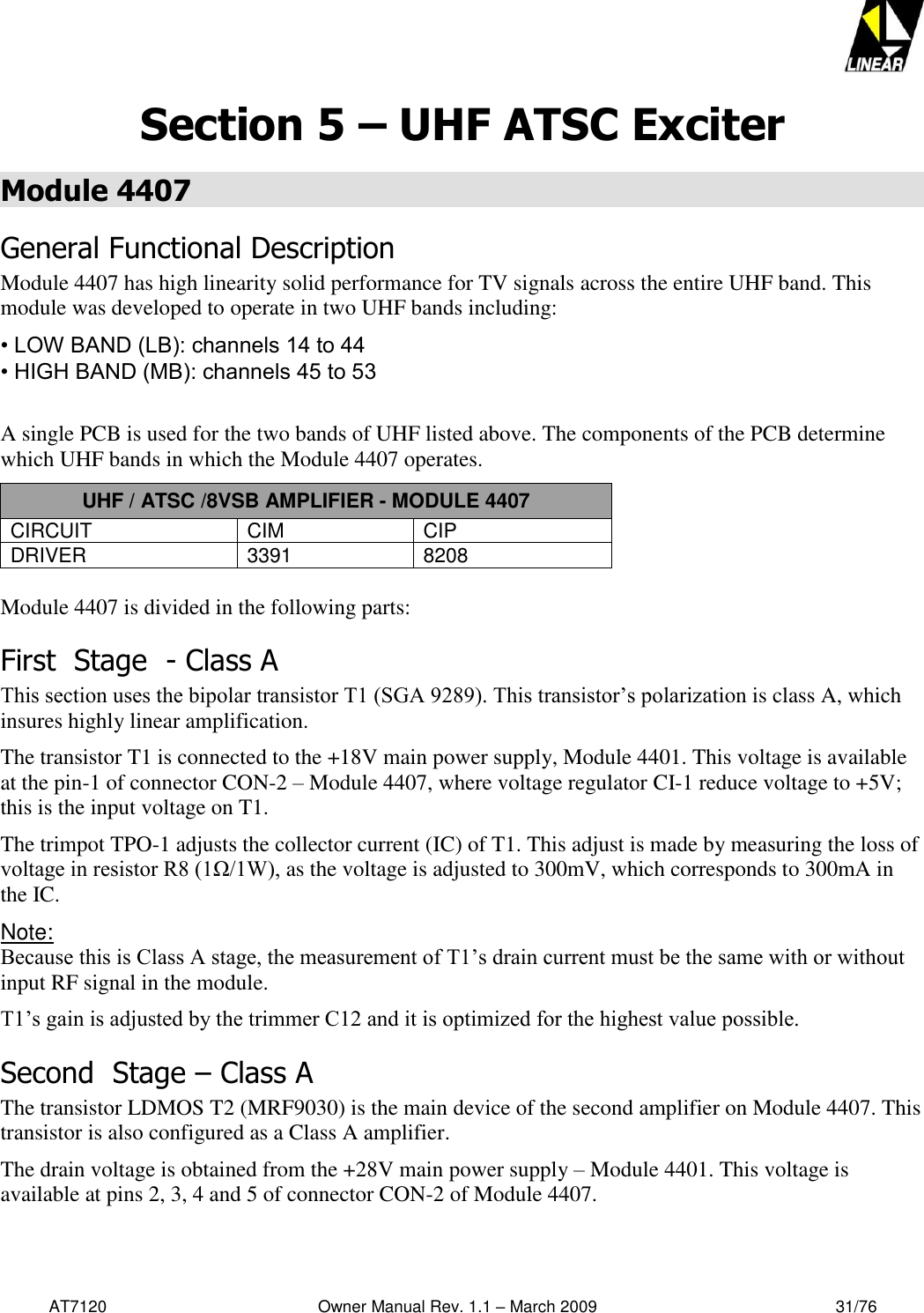   AT7120                                              Owner Manual Rev. 1.1 – March 2009                                                    31/76   Section 5 – UHF ATSC Exciter Module 4407 General Functional Description Module 4407 has high linearity solid performance for TV signals across the entire UHF band. This module was developed to operate in two UHF bands including:  • LOW BAND (LB): channels 14 to 44  • HIGH BAND (MB): channels 45 to 53   A single PCB is used for the two bands of UHF listed above. The components of the PCB determine which UHF bands in which the Module 4407 operates. UHF / ATSC /8VSB AMPLIFIER - MODULE 4407 CIRCUIT CIM CIP DRIVER 3391 8208  Module 4407 is divided in the following parts: First  Stage  - Class A This section uses the bipolar transistor T1 (SGA 9289). This transistor’s polarization is class A, which insures highly linear amplification. The transistor T1 is connected to the +18V main power supply, Module 4401. This voltage is available at the pin-1 of connector CON-2 – Module 4407, where voltage regulator CI-1 reduce voltage to +5V; this is the input voltage on T1. The trimpot TPO-1 adjusts the collector current (IC) of T1. This adjust is made by measuring the loss of voltage in resistor R8 (1Ω/1W), as the voltage is adjusted to 300mV, which corresponds to 300mA in the IC. Note:  Because this is Class A stage, the measurement of T1’s drain current must be the same with or without input RF signal in the module. T1’s gain is adjusted by the trimmer C12 and it is optimized for the highest value possible. Second  Stage – Class A The transistor LDMOS T2 (MRF9030) is the main device of the second amplifier on Module 4407. This transistor is also configured as a Class A amplifier.  The drain voltage is obtained from the +28V main power supply – Module 4401. This voltage is available at pins 2, 3, 4 and 5 of connector CON-2 of Module 4407.   