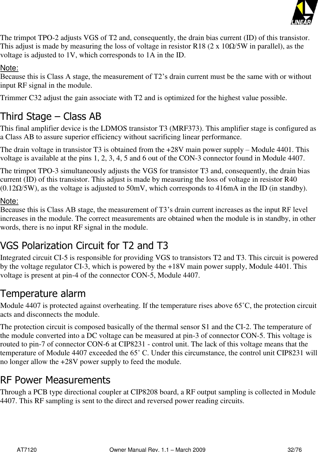   AT7120                                              Owner Manual Rev. 1.1 – March 2009                                                    32/76   The trimpot TPO-2 adjusts VGS of T2 and, consequently, the drain bias current (ID) of this transistor.  This adjust is made by measuring the loss of voltage in resistor R18 (2 x 10Ω/5W in parallel), as the voltage is adjusted to 1V, which corresponds to 1A in the ID. Note:  Because this is Class A stage, the measurement of T2’s drain current must be the same with or without input RF signal in the module. Trimmer C32 adjust the gain associate with T2 and is optimized for the highest value possible. Third Stage – Class AB This final amplifier device is the LDMOS transistor T3 (MRF373). This amplifier stage is configured as a Class AB to assure superior efficiency without sacrificing linear performance.    The drain voltage in transistor T3 is obtained from the +28V main power supply – Module 4401. This voltage is available at the pins 1, 2, 3, 4, 5 and 6 out of the CON-3 connector found in Module 4407.  The trimpot TPO-3 simultaneously adjusts the VGS for transistor T3 and, consequently, the drain bias current (ID) of this transistor. This adjust is made by measuring the loss of voltage in resistor R40 (0.12Ω/5W), as the voltage is adjusted to 50mV, which corresponds to 416mA in the ID (in standby). Note:  Because this is Class AB stage, the measurement of T3’s drain current increases as the input RF level increases in the module. The correct measurements are obtained when the module is in standby, in other words, there is no input RF signal in the module. VGS Polarization Circuit for T2 and T3 Integrated circuit CI-5 is responsible for providing VGS to transistors T2 and T3. This circuit is powered by the voltage regulator CI-3, which is powered by the +18V main power supply, Module 4401. This voltage is present at pin-4 of the connector CON-5, Module 4407. Temperature alarm Module 4407 is protected against overheating. If the temperature rises above 65˚C, the protection circuit acts and disconnects the module. The protection circuit is composed basically of the thermal sensor S1 and the CI-2. The temperature of the module converted into a DC voltage can be measured at pin-3 of connector CON-5. This voltage is routed to pin-7 of connector CON-6 at CIP8231 - control unit. The lack of this voltage means that the temperature of Module 4407 exceeded the 65˚ C. Under this circumstance, the control unit CIP8231 will no longer allow the +28V power supply to feed the module. RF Power Measurements  Through a PCB type directional coupler at CIP8208 board, a RF output sampling is collected in Module 4407. This RF sampling is sent to the direct and reversed power reading circuits.  