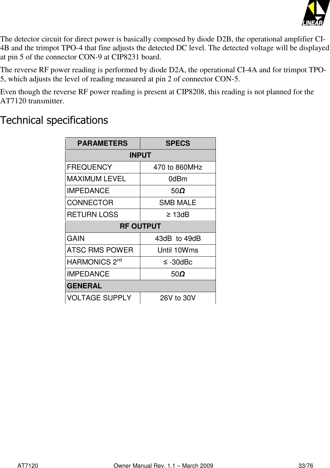   AT7120                                              Owner Manual Rev. 1.1 – March 2009                                                    33/76   The detector circuit for direct power is basically composed by diode D2B, the operational amplifier CI-4B and the trimpot TPO-4 that fine adjusts the detected DC level. The detected voltage will be displayed at pin 5 of the connector CON-9 at CIP8231 board. The reverse RF power reading is performed by diode D2A, the operational CI-4A and for trimpot TPO-5, which adjusts the level of reading measured at pin 2 of connector CON-5. Even though the reverse RF power reading is present at CIP8208, this reading is not planned for the AT7120 transmitter. Technical specifications   PARAMETERS SPECS INPUT FREQUENCY 470 to 860MHz MAXIMUM LEVEL 0dBm IMPEDANCE 50Ω CONNECTOR SMB MALE RETURN LOSS ≥ 13dB RF OUTPUT GAIN  43dB  to 49dB ATSC RMS POWER Until 10Wms HARMONICS 2nd  ≤ -30dBc IMPEDANCE 50Ω GENERAL VOLTAGE SUPPLY 26V to 30V   