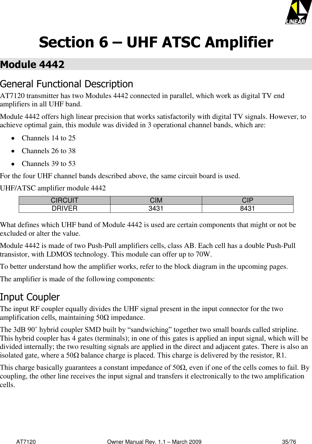   AT7120                                              Owner Manual Rev. 1.1 – March 2009                                                    35/76   Section 6 – UHF ATSC Amplifier Module 4442 General Functional Description AT7120 transmitter has two Modules 4442 connected in parallel, which work as digital TV end amplifiers in all UHF band. Module 4442 offers high linear precision that works satisfactorily with digital TV signals. However, to achieve optimal gain, this module was divided in 3 operational channel bands, which are:  Channels 14 to 25  Channels 26 to 38  Channels 39 to 53 For the four UHF channel bands described above, the same circuit board is used. UHF/ATSC amplifier module 4442 CIRCUIT CIM CIP DRIVER 3431 8431  What defines which UHF band of Module 4442 is used are certain components that might or not be excluded or alter the value. Module 4442 is made of two Push-Pull amplifiers cells, class AB. Each cell has a double Push-Pull transistor, with LDMOS technology. This module can offer up to 70W. To better understand how the amplifier works, refer to the block diagram in the upcoming pages. The amplifier is made of the following components: Input Coupler The input RF coupler equally divides the UHF signal present in the input connector for the two amplification cells, maintaining 50Ω impedance. The 3dB 90˚ hybrid coupler SMD built by “sandwiching” together two small boards called stripline. This hybrid coupler has 4 gates (terminals); in one of this gates is applied an input signal, which will be divided internally; the two resulting signals are applied in the direct and adjacent gates. There is also an isolated gate, where a 50Ω balance charge is placed. This charge is delivered by the resistor, R1.  This charge basically guarantees a constant impedance of 50Ω, even if one of the cells comes to fail. By coupling, the other line receives the input signal and transfers it electronically to the two amplification cells. 