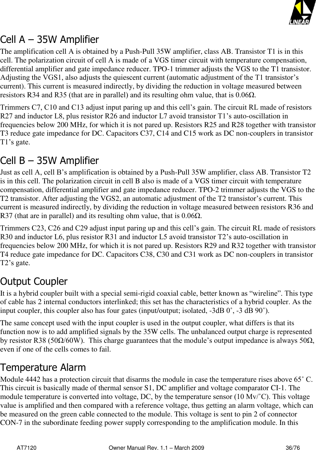   AT7120                                              Owner Manual Rev. 1.1 – March 2009                                                    36/76   Cell A – 35W Amplifier  The amplification cell A is obtained by a Push-Pull 35W amplifier, class AB. Transistor T1 is in this cell. The polarization circuit of cell A is made of a VGS timer circuit with temperature compensation, differential amplifier and gate impedance reducer. TPO-1 trimmer adjusts the VGS to the T1 transistor. Adjusting the VGS1, also adjusts the quiescent current (automatic adjustment of the T1 transistor’s current). This current is measured indirectly, by dividing the reduction in voltage measured between resistors R34 and R35 (that are in parallel) and its resulting ohm value, that is 0.06Ω. Trimmers C7, C10 and C13 adjust input paring up and this cell’s gain. The circuit RL made of resistors R27 and inductor L8, plus resistor R26 and inductor L7 avoid transistor T1’s auto-oscillation in frequencies below 200 MHz, for which it is not pared up. Resistors R25 and R28 together with transistor T3 reduce gate impedance for DC. Capacitors C37, C14 and C15 work as DC non-couplers in transistor T1’s gate. Cell B – 35W Amplifier Just as cell A, cell B’s amplification is obtained by a Push-Pull 35W amplifier, class AB. Transistor T2 is in this cell. The polarization circuit in cell B also is made of a VGS timer circuit with temperature compensation, differential amplifier and gate impedance reducer. TPO-2 trimmer adjusts the VGS to the T2 transistor. After adjusting the VGS2, an automatic adjustment of the T2 transistor’s current. This current is measured indirectly, by dividing the reduction in voltage measured between resistors R36 and R37 (that are in parallel) and its resulting ohm value, that is 0.06Ω. Trimmers C23, C26 and C29 adjust input paring up and this cell’s gain. The circuit RL made of resistors R30 and inductor L6, plus resistor R31 and inductor L5 avoid transistor T2’s auto-oscillation in frequencies below 200 MHz, for which it is not pared up. Resistors R29 and R32 together with transistor T4 reduce gate impedance for DC. Capacitors C38, C30 and C31 work as DC non-couplers in transistor T2’s gate. Output Coupler It is a hybrid coupler built with a special semi-rigid coaxial cable, better known as “wireline”. This type of cable has 2 internal conductors interlinked; this set has the characteristics of a hybrid coupler. As the input coupler, this coupler also has four gates (input/output; isolated, -3dB 0˚, -3 dB 90˚). The same concept used with the input coupler is used in the output coupler, what differs is that its function now is to add amplified signals by the 35W cells. The unbalanced output charge is represented by resistor R38 (50Ω/60W).  This charge guarantees that the module’s output impedance is always 50Ω, even if one of the cells comes to fail. Temperature Alarm Module 4442 has a protection circuit that disarms the module in case the temperature rises above 65˚ C. This circuit is basically made of thermal sensor S1, DC amplifier and voltage comparator CI-1. The module temperature is converted into voltage, DC, by the temperature sensor (10 Mv/˚C). This voltage value is amplified and then compared with a reference voltage, thus getting an alarm voltage, which can be measured on the green cable connected to the module. This voltage is sent to pin 2 of connector CON-7 in the subordinate feeding power supply corresponding to the amplification module. In this 