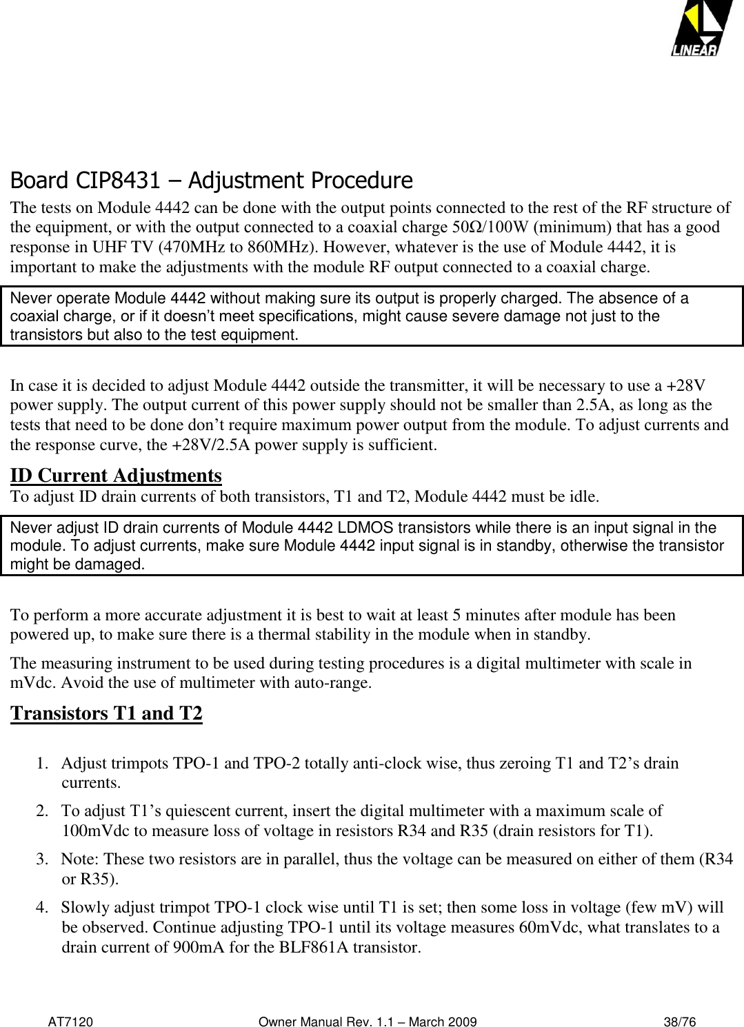   AT7120                                              Owner Manual Rev. 1.1 – March 2009                                                    38/76       Board CIP8431 – Adjustment Procedure The tests on Module 4442 can be done with the output points connected to the rest of the RF structure of the equipment, or with the output connected to a coaxial charge 50Ω/100W (minimum) that has a good response in UHF TV (470MHz to 860MHz). However, whatever is the use of Module 4442, it is important to make the adjustments with the module RF output connected to a coaxial charge. Never operate Module 4442 without making sure its output is properly charged. The absence of a coaxial charge, or if it doesn’t meet specifications, might cause severe damage not just to the transistors but also to the test equipment.   In case it is decided to adjust Module 4442 outside the transmitter, it will be necessary to use a +28V power supply. The output current of this power supply should not be smaller than 2.5A, as long as the tests that need to be done don’t require maximum power output from the module. To adjust currents and the response curve, the +28V/2.5A power supply is sufficient. ID Current Adjustments To adjust ID drain currents of both transistors, T1 and T2, Module 4442 must be idle. Never adjust ID drain currents of Module 4442 LDMOS transistors while there is an input signal in the module. To adjust currents, make sure Module 4442 input signal is in standby, otherwise the transistor might be damaged.  To perform a more accurate adjustment it is best to wait at least 5 minutes after module has been powered up, to make sure there is a thermal stability in the module when in standby. The measuring instrument to be used during testing procedures is a digital multimeter with scale in mVdc. Avoid the use of multimeter with auto-range. Transistors T1 and T2  1. Adjust trimpots TPO-1 and TPO-2 totally anti-clock wise, thus zeroing T1 and T2’s drain currents. 2. To adjust T1’s quiescent current, insert the digital multimeter with a maximum scale of 100mVdc to measure loss of voltage in resistors R34 and R35 (drain resistors for T1).  3. Note: These two resistors are in parallel, thus the voltage can be measured on either of them (R34 or R35). 4. Slowly adjust trimpot TPO-1 clock wise until T1 is set; then some loss in voltage (few mV) will be observed. Continue adjusting TPO-1 until its voltage measures 60mVdc, what translates to a drain current of 900mA for the BLF861A transistor. 