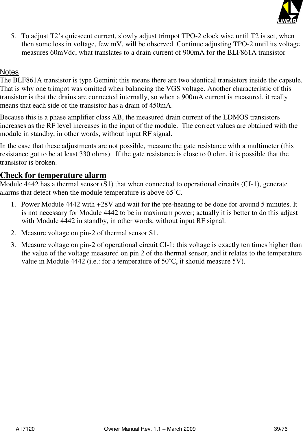   AT7120                                              Owner Manual Rev. 1.1 – March 2009                                                    39/76   5. To adjust T2’s quiescent current, slowly adjust trimpot TPO-2 clock wise until T2 is set, when then some loss in voltage, few mV, will be observed. Continue adjusting TPO-2 until its voltage measures 60mVdc, what translates to a drain current of 900mA for the BLF861A transistor  Notes The BLF861A transistor is type Gemini; this means there are two identical transistors inside the capsule. That is why one trimpot was omitted when balancing the VGS voltage. Another characteristic of this transistor is that the drains are connected internally, so when a 900mA current is measured, it really means that each side of the transistor has a drain of 450mA. Because this is a phase amplifier class AB, the measured drain current of the LDMOS transistors increases as the RF level increases in the input of the module.  The correct values are obtained with the module in standby, in other words, without input RF signal. In the case that these adjustments are not possible, measure the gate resistance with a multimeter (this resistance got to be at least 330 ohms).  If the gate resistance is close to 0 ohm, it is possible that the transistor is broken. Check for temperature alarm Module 4442 has a thermal sensor (S1) that when connected to operational circuits (CI-1), generate alarms that detect when the module temperature is above 65˚C.  1. Power Module 4442 with +28V and wait for the pre-heating to be done for around 5 minutes. It is not necessary for Module 4442 to be in maximum power; actually it is better to do this adjust with Module 4442 in standby, in other words, without input RF signal. 2. Measure voltage on pin-2 of thermal sensor S1. 3. Measure voltage on pin-2 of operational circuit CI-1; this voltage is exactly ten times higher than the value of the voltage measured on pin 2 of the thermal sensor, and it relates to the temperature value in Module 4442 (i.e.: for a temperature of 50˚C, it should measure 5V). 