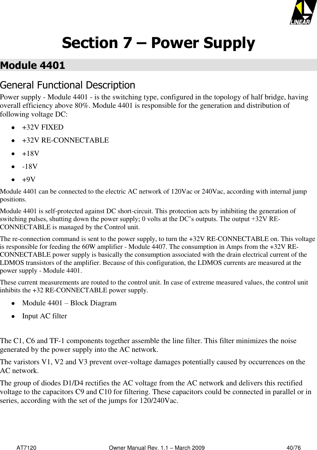   AT7120                                              Owner Manual Rev. 1.1 – March 2009                                                    40/76   Section 7 – Power Supply Module 4401 General Functional Description  Power supply - Module 4401 - is the switching type, configured in the topology of half bridge, having overall efficiency above 80%. Module 4401 is responsible for the generation and distribution of following voltage DC:   +32V FIXED  +32V RE-CONNECTABLE  +18V  -18V  +9V Module 4401 can be connected to the electric AC network of 120Vac or 240Vac, according with internal jump positions.  Module 4401 is self-protected against DC short-circuit. This protection acts by inhibiting the generation of switching pulses, shutting down the power supply; 0 volts at the DC’s outputs. The output +32V RE-CONNECTABLE is managed by the Control unit.  The re-connection command is sent to the power supply, to turn the +32V RE-CONNECTABLE on. This voltage is responsible for feeding the 60W amplifier - Module 4407. The consumption in Amps from the +32V RE-CONNECTABLE power supply is basically the consumption associated with the drain electrical current of the LDMOS transistors of the amplifier. Because of this configuration, the LDMOS currents are measured at the power supply - Module 4401.  These current measurements are routed to the control unit. In case of extreme measured values, the control unit inhibits the +32 RE-CONNECTABLE power supply.  Module 4401 – Block Diagram  Input AC filter  The C1, C6 and TF-1 components together assemble the line filter. This filter minimizes the noise generated by the power supply into the AC network. The varistors V1, V2 and V3 prevent over-voltage damages potentially caused by occurrences on the AC network.  The group of diodes D1/D4 rectifies the AC voltage from the AC network and delivers this rectified voltage to the capacitors C9 and C10 for filtering. These capacitors could be connected in parallel or in series, according with the set of the jumps for 120/240Vac.   