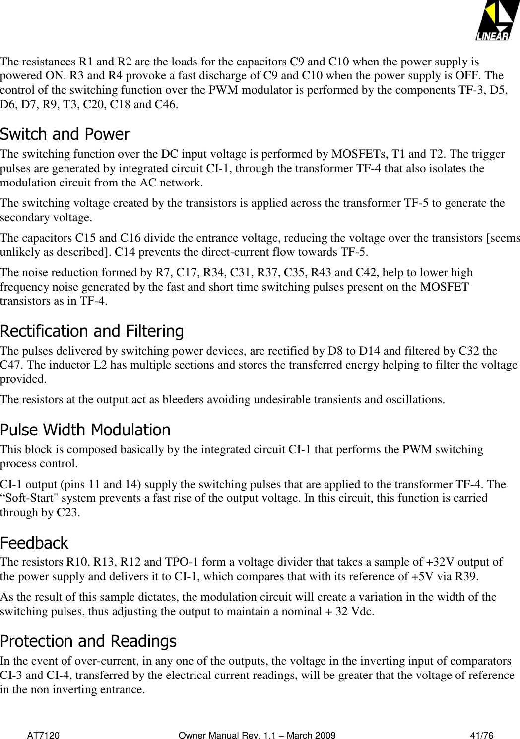   AT7120                                              Owner Manual Rev. 1.1 – March 2009                                                    41/76   The resistances R1 and R2 are the loads for the capacitors C9 and C10 when the power supply is powered ON. R3 and R4 provoke a fast discharge of C9 and C10 when the power supply is OFF. The control of the switching function over the PWM modulator is performed by the components TF-3, D5, D6, D7, R9, T3, C20, C18 and C46. Switch and Power The switching function over the DC input voltage is performed by MOSFETs, T1 and T2. The trigger pulses are generated by integrated circuit CI-1, through the transformer TF-4 that also isolates the modulation circuit from the AC network. The switching voltage created by the transistors is applied across the transformer TF-5 to generate the secondary voltage.    The capacitors C15 and C16 divide the entrance voltage, reducing the voltage over the transistors [seems unlikely as described]. C14 prevents the direct-current flow towards TF-5.  The noise reduction formed by R7, C17, R34, C31, R37, C35, R43 and C42, help to lower high frequency noise generated by the fast and short time switching pulses present on the MOSFET transistors as in TF-4.  Rectification and Filtering  The pulses delivered by switching power devices, are rectified by D8 to D14 and filtered by C32 the C47. The inductor L2 has multiple sections and stores the transferred energy helping to filter the voltage provided.  The resistors at the output act as bleeders avoiding undesirable transients and oscillations. Pulse Width Modulation  This block is composed basically by the integrated circuit CI-1 that performs the PWM switching process control. CI-1 output (pins 11 and 14) supply the switching pulses that are applied to the transformer TF-4. The “Soft-Start&quot; system prevents a fast rise of the output voltage. In this circuit, this function is carried through by C23.  Feedback  The resistors R10, R13, R12 and TPO-1 form a voltage divider that takes a sample of +32V output of the power supply and delivers it to CI-1, which compares that with its reference of +5V via R39.  As the result of this sample dictates, the modulation circuit will create a variation in the width of the switching pulses, thus adjusting the output to maintain a nominal + 32 Vdc. Protection and Readings  In the event of over-current, in any one of the outputs, the voltage in the inverting input of comparators CI-3 and CI-4, transferred by the electrical current readings, will be greater that the voltage of reference in the non inverting entrance. 