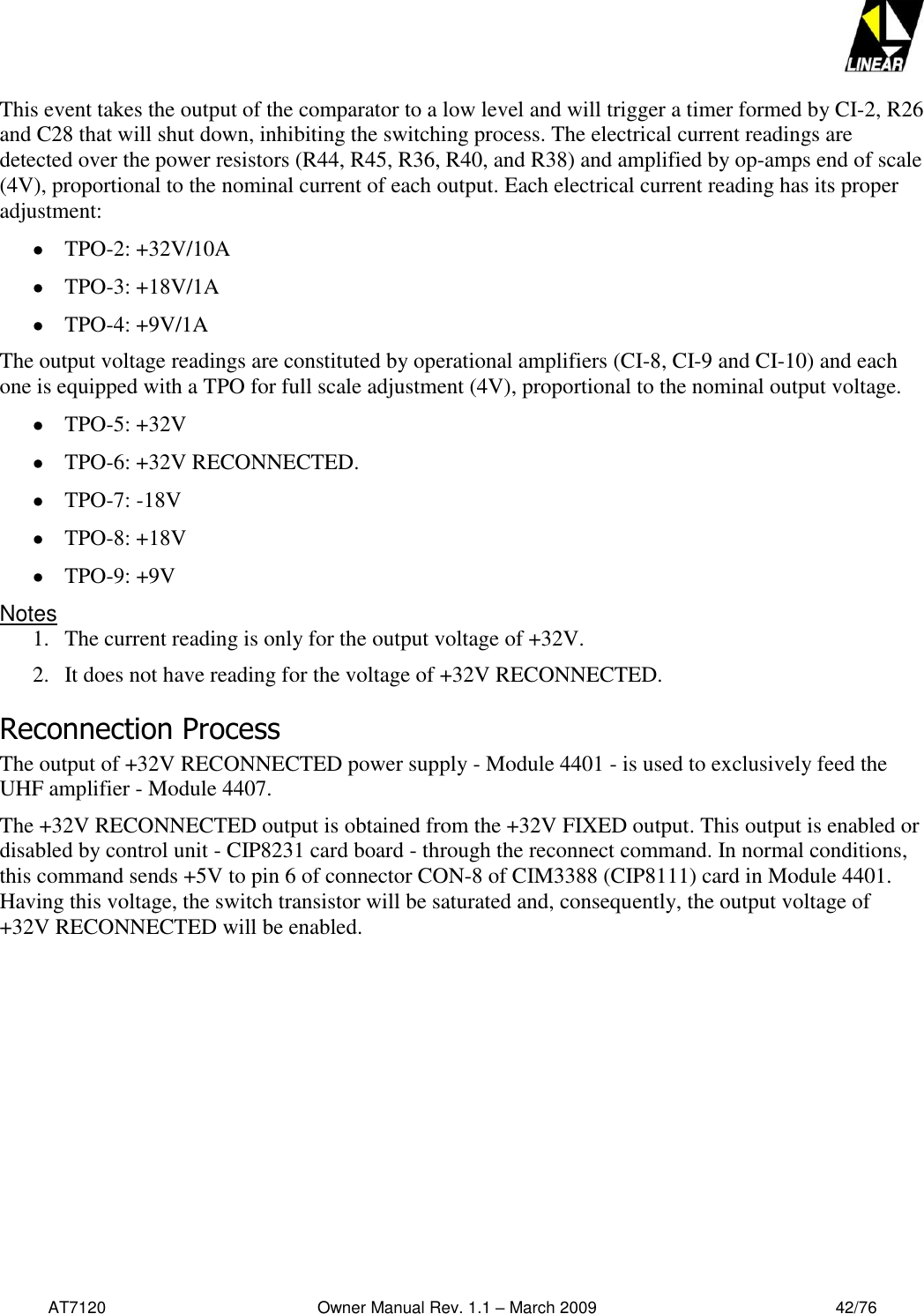   AT7120                                              Owner Manual Rev. 1.1 – March 2009                                                    42/76   This event takes the output of the comparator to a low level and will trigger a timer formed by CI-2, R26 and C28 that will shut down, inhibiting the switching process. The electrical current readings are detected over the power resistors (R44, R45, R36, R40, and R38) and amplified by op-amps end of scale (4V), proportional to the nominal current of each output. Each electrical current reading has its proper adjustment:  TPO-2: +32V/10A   TPO-3: +18V/1A   TPO-4: +9V/1A  The output voltage readings are constituted by operational amplifiers (CI-8, CI-9 and CI-10) and each one is equipped with a TPO for full scale adjustment (4V), proportional to the nominal output voltage.   TPO-5: +32V   TPO-6: +32V RECONNECTED.  TPO-7: -18V   TPO-8: +18V   TPO-9: +9V  Notes 1. The current reading is only for the output voltage of +32V.  2. It does not have reading for the voltage of +32V RECONNECTED.  Reconnection Process The output of +32V RECONNECTED power supply - Module 4401 - is used to exclusively feed the UHF amplifier - Module 4407.  The +32V RECONNECTED output is obtained from the +32V FIXED output. This output is enabled or disabled by control unit - CIP8231 card board - through the reconnect command. In normal conditions, this command sends +5V to pin 6 of connector CON-8 of CIM3388 (CIP8111) card in Module 4401. Having this voltage, the switch transistor will be saturated and, consequently, the output voltage of +32V RECONNECTED will be enabled.   