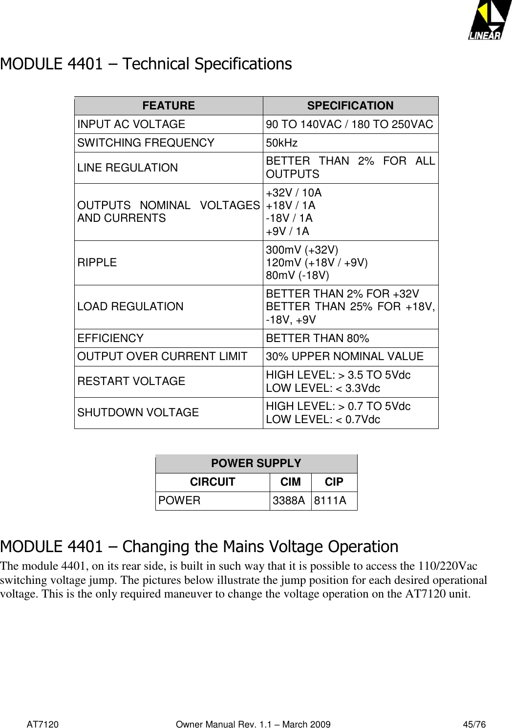   AT7120                                              Owner Manual Rev. 1.1 – March 2009                                                    45/76   MODULE 4401 – Technical Specifications  FEATURE SPECIFICATION INPUT AC VOLTAGE 90 TO 140VAC / 180 TO 250VAC SWITCHING FREQUENCY 50kHz LINE REGULATION BETTER  THAN  2%  FOR  ALL OUTPUTS OUTPUTS  NOMINAL  VOLTAGES AND CURRENTS +32V / 10A +18V / 1A -18V / 1A +9V / 1A RIPPLE 300mV (+32V) 120mV (+18V / +9V) 80mV (-18V) LOAD REGULATION BETTER THAN 2% FOR +32V BETTER THAN 25% FOR +18V, -18V, +9V EFFICIENCY BETTER THAN 80% OUTPUT OVER CURRENT LIMIT 30% UPPER NOMINAL VALUE RESTART VOLTAGE  HIGH LEVEL: &gt; 3.5 TO 5Vdc LOW LEVEL: &lt; 3.3Vdc SHUTDOWN VOLTAGE HIGH LEVEL: &gt; 0.7 TO 5Vdc LOW LEVEL: &lt; 0.7Vdc   POWER SUPPLY CIRCUIT CIM CIP POWER 3388A 8111A  MODULE 4401 – Changing the Mains Voltage Operation  The module 4401, on its rear side, is built in such way that it is possible to access the 110/220Vac switching voltage jump. The pictures below illustrate the jump position for each desired operational voltage. This is the only required maneuver to change the voltage operation on the AT7120 unit. 