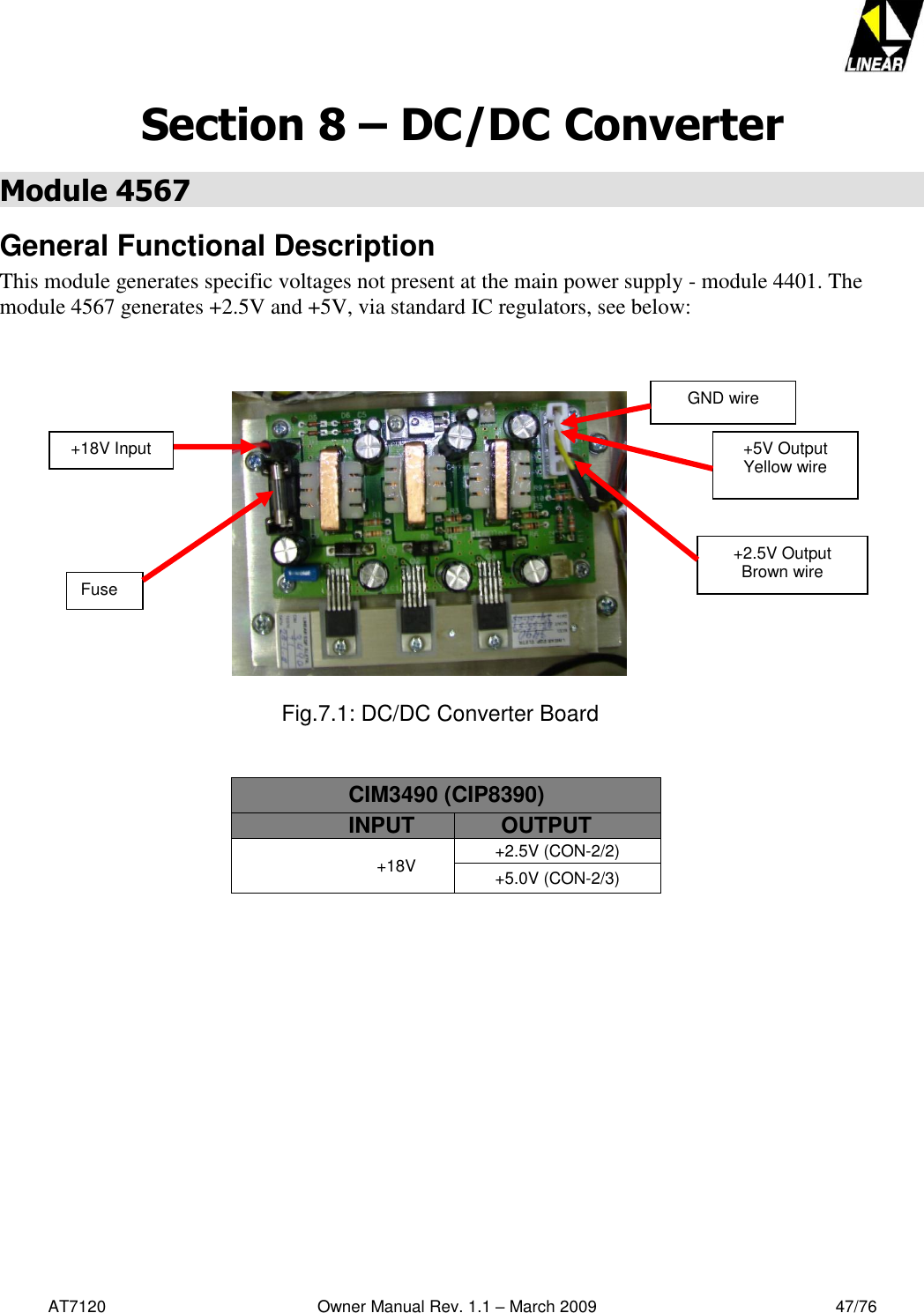   AT7120                                              Owner Manual Rev. 1.1 – March 2009                                                    47/76   Section 8 – DC/DC Converter Module 4567 General Functional Description This module generates specific voltages not present at the main power supply - module 4401. The module 4567 generates +2.5V and +5V, via standard IC regulators, see below:                                                                                          Fig.7.1: DC/DC Converter Board   CIM3490 (CIP8390) INPUT       OUTPUT +18V +2.5V (CON-2/2) +5.0V (CON-2/3)  Fuse +2.5V Output Brown wire +5V Output Yellow wire +18V Input GND wire 