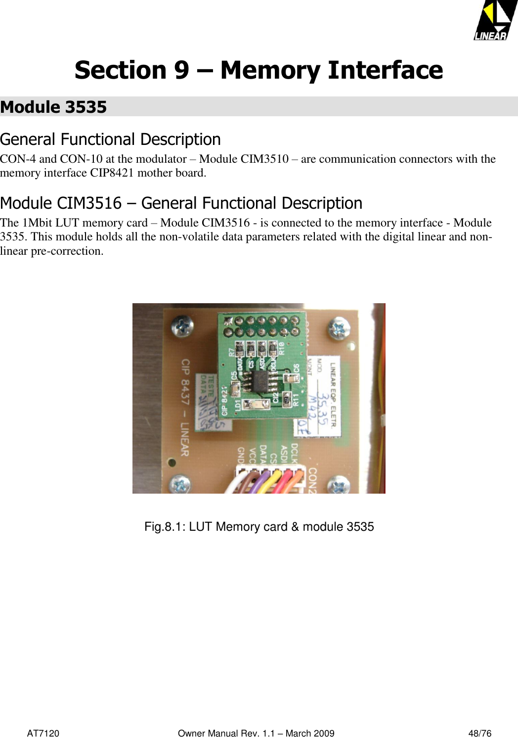   AT7120                                              Owner Manual Rev. 1.1 – March 2009                                                    48/76   Section 9 – Memory Interface Module 3535  General Functional Description CON-4 and CON-10 at the modulator – Module CIM3510 – are communication connectors with the memory interface CIP8421 mother board.  Module CIM3516 – General Functional Description The 1Mbit LUT memory card – Module CIM3516 - is connected to the memory interface - Module 3535. This module holds all the non-volatile data parameters related with the digital linear and non-linear pre-correction.       Fig.8.1: LUT Memory card &amp; module 3535 