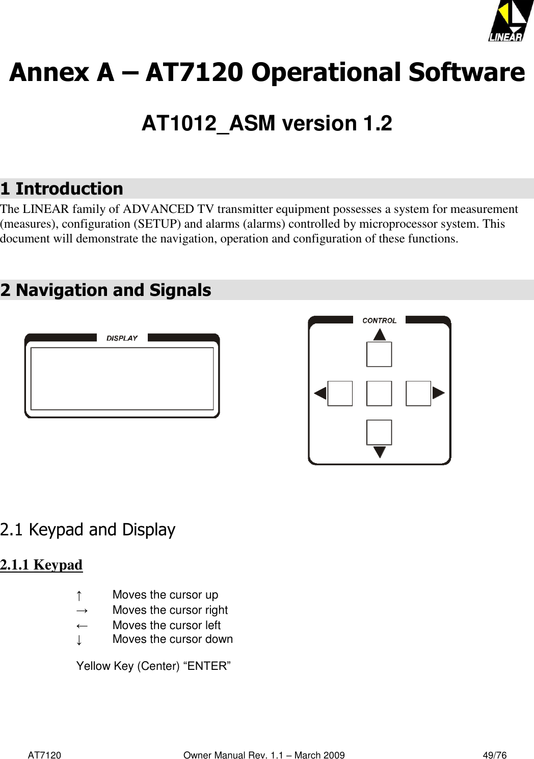   AT7120                                              Owner Manual Rev. 1.1 – March 2009                                                    49/76   Annex A – AT7120 Operational Software  AT1012_ASM version 1.2   1 Introduction The LINEAR family of ADVANCED TV transmitter equipment possesses a system for measurement (measures), configuration (SETUP) and alarms (alarms) controlled by microprocessor system. This document will demonstrate the navigation, operation and configuration of these functions.  2 Navigation and Signals        2.1 Keypad and Display  2.1.1 Keypad  ↑    Moves the cursor up →  Moves the cursor right ←  Moves the cursor left ↓  Moves the cursor down  Yellow Key (Center) “ENTER”    