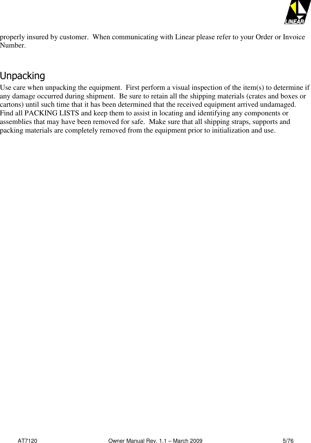   AT7120                                              Owner Manual Rev. 1.1 – March 2009                                                    5/76   properly insured by customer.  When communicating with Linear please refer to your Order or Invoice Number.  Unpacking Use care when unpacking the equipment.  First perform a visual inspection of the item(s) to determine if any damage occurred during shipment.  Be sure to retain all the shipping materials (crates and boxes or cartons) until such time that it has been determined that the received equipment arrived undamaged.  Find all PACKING LISTS and keep them to assist in locating and identifying any components or assemblies that may have been removed for safe.  Make sure that all shipping straps, supports and packing materials are completely removed from the equipment prior to initialization and use.  