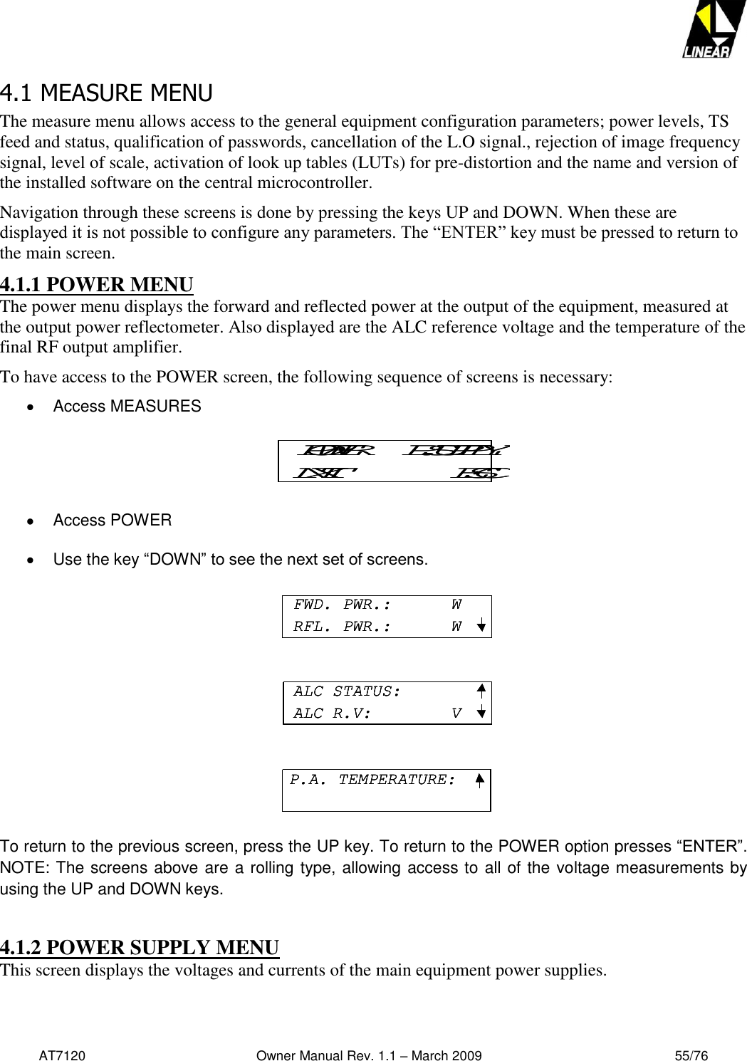   AT7120                                              Owner Manual Rev. 1.1 – March 2009                                                    55/76   4.1 MEASURE MENU The measure menu allows access to the general equipment configuration parameters; power levels, TS feed and status, qualification of passwords, cancellation of the L.O signal., rejection of image frequency signal, level of scale, activation of look up tables (LUTs) for pre-distortion and the name and version of the installed software on the central microcontroller. Navigation through these screens is done by pressing the keys UP and DOWN. When these are displayed it is not possible to configure any parameters. The “ENTER” key must be pressed to return to the main screen. 4.1.1 POWER MENU The power menu displays the forward and reflected power at the output of the equipment, measured at the output power reflectometer. Also displayed are the ALC reference voltage and the temperature of the final RF output amplifier.  To have access to the POWER screen, the following sequence of screens is necessary:    Access MEASURES    Access POWER    Use the key “DOWN” to see the next set of screens.    To return to the previous screen, press the UP key. To return to the POWER option presses “ENTER”.  NOTE: The screens above are a rolling type, allowing access to all of the voltage measurements by using the UP and DOWN keys.   4.1.2 POWER SUPPLY MENU This screen displays the voltages and currents of the main equipment power supplies.  POWER     P.SUPPLYNXT ESCPOWER     P.SUPPLYNXT ESCFWD. PWR.:      WRFL. PWR.:      WALC STATUS:ALC R.V:        VP.A. TEMPERATURE:FWD. PWR.:      WRFL. PWR.:      WFWD. PWR.:      WRFL. PWR.:      WALC STATUS:ALC R.V:        VALC STATUS:ALC R.V:        VP.A. TEMPERATURE:P.A. TEMPERATURE: