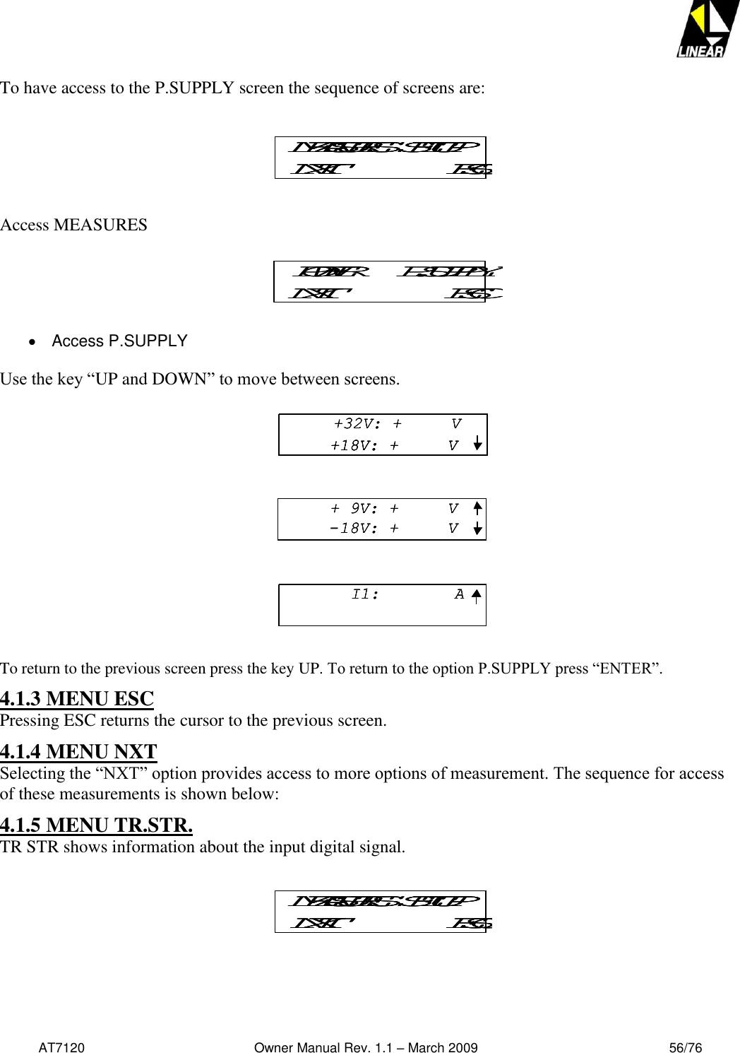   AT7120                                              Owner Manual Rev. 1.1 – March 2009                                                    56/76   To have access to the P.SUPPLY screen the sequence of screens are:   Access MEASURES    Access P.SUPPLY  Use the key “UP and DOWN” to move between screens.  To return to the previous screen press the key UP. To return to the option P.SUPPLY press “ENTER”. 4.1.3 MENU ESC Pressing ESC returns the cursor to the previous screen. 4.1.4 MENU NXT Selecting the “NXT” option provides access to more options of measurement. The sequence for access of these measurements is shown below: 4.1.5 MENU TR.STR. TR STR shows information about the input digital signal.    MEASURES  SETUPNXT ESCMEASURES  SETUPNXT ESCMEASURES  SETUPNXT ESCPOWER     P.SUPPLYNXT ESCPOWER     P.SUPPLYNXT ESCMEASURES  SETUPNXT ESCMEASURES  SETUPNXT ESCMEASURES  SETUPNXT ESC+32V: +     V+18V: +     V+ 9V: +     V-18V: +     VI1:  A+32V: +     V+18V: +     V+32V: +     V+18V: +     V+18V: +     V+ 9V: +     V-18V: +     V+ 9V: +     V-18V: +     VI1:  AI1:  A