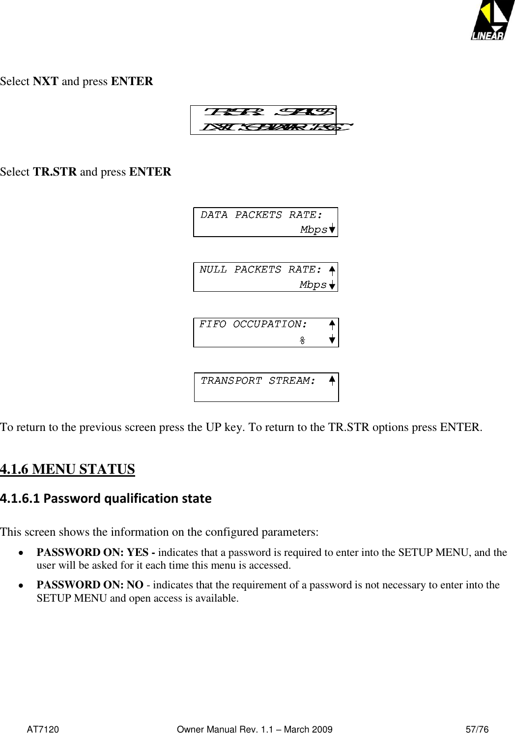   AT7120                                              Owner Manual Rev. 1.1 – March 2009                                                    57/76    Select NXT and press ENTER  Select TR.STR and press ENTER                   To return to the previous screen press the UP key. To return to the TR.STR options press ENTER.  4.1.6 MENU STATUS 4.1.6.1 Password qualification state  This screen shows the information on the configured parameters:  PASSWORD ON: YES - indicates that a password is required to enter into the SETUP MENU, and the user will be asked for it each time this menu is accessed.  PASSWORD ON: NO - indicates that the requirement of a password is not necessary to enter into the SETUP MENU and open access is available. TR.STR.   STATUSNXT  SOFTWARE  ESCTR.STR.   STATUSNXT  SOFTWARE  ESCDATA PACKETS RATE:MbpsNULL PACKETS RATE:MbpsFIFO OCCUPATION:%TRANSPORT STREAM:DATA PACKETS RATE:MbpsDATA PACKETS RATE:MbpsNULL PACKETS RATE:MbpsNULL PACKETS RATE:MbpsFIFO OCCUPATION:%FIFO OCCUPATION:%TRANSPORT STREAM:TRANSPORT STREAM: