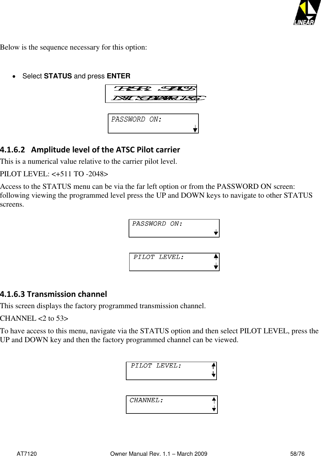   AT7120                                              Owner Manual Rev. 1.1 – March 2009                                                    58/76    Below is the sequence necessary for this option:      Select STATUS and press ENTER    4.1.6.2   Amplitude level of the ATSC Pilot carrier This is a numerical value relative to the carrier pilot level. PILOT LEVEL: &lt;+511 TO -2048&gt;  Access to the STATUS menu can be via the far left option or from the PASSWORD ON screen: following viewing the programmed level press the UP and DOWN keys to navigate to other STATUS screens.  4.1.6.3 Transmission channel This screen displays the factory programmed transmission channel. CHANNEL &lt;2 to 53&gt; To have access to this menu, navigate via the STATUS option and then select PILOT LEVEL, press the UP and DOWN key and then the factory programmed channel can be viewed.   TR.STR.   STATUSNXT  SOFTWARE  ESCTR.STR.   STATUSNXT  SOFTWARE  ESCPASSWORD ON:PASSWORD ON:PASSWORD ON:PILOT LEVEL:PASSWORD ON:PASSWORD ON:PILOT LEVEL:PILOT LEVEL:PILOT LEVEL:CHANNEL:PILOT LEVEL:PILOT LEVEL:CHANNEL:CHANNEL: