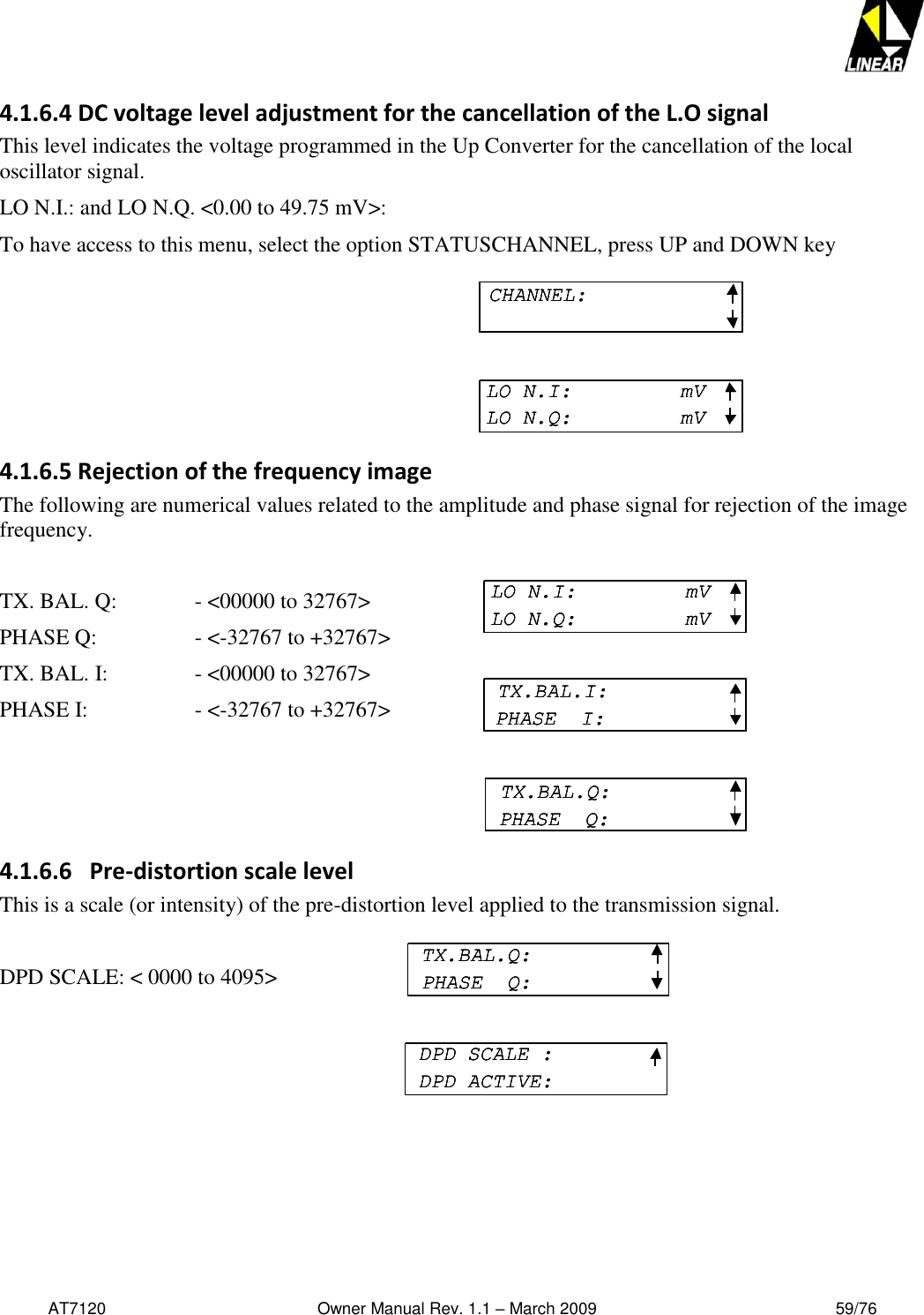   AT7120                                              Owner Manual Rev. 1.1 – March 2009                                                    59/76   4.1.6.4 DC voltage level adjustment for the cancellation of the L.O signal This level indicates the voltage programmed in the Up Converter for the cancellation of the local oscillator signal. LO N.I.: and LO N.Q. &lt;0.00 to 49.75 mV&gt;: To have access to this menu, select the option STATUSCHANNEL, press UP and DOWN key 4.1.6.5 Rejection of the frequency image The following are numerical values related to the amplitude and phase signal for rejection of the image frequency.  TX. BAL. Q:    - &lt;00000 to 32767&gt;  PHASE Q:     - &lt;-32767 to +32767&gt;  TX. BAL. I:     - &lt;00000 to 32767&gt;  PHASE I:     - &lt;-32767 to +32767&gt;    4.1.6.6   Pre-distortion scale level This is a scale (or intensity) of the pre-distortion level applied to the transmission signal.  DPD SCALE: &lt; 0000 to 4095&gt;       TX.BAL.Q:PHASE  Q:DPD SCALE :DPD ACTIVE:TX.BAL.Q:PHASE  Q:TX.BAL.Q:PHASE  Q:DPD SCALE :DPD ACTIVE:DPD SCALE :DPD ACTIVE:CHANNEL:LO N.I:     mVLO N.Q:         mVCHANNEL:CHANNEL:LO N.I:     mVLO N.Q:         mVLO N.I:     mVLO N.Q:         mVLO N.I:     mVLO N.Q:         mVTX.BAL.I:PHASE  I:TX.BAL.Q:PHASE  Q:LO N.I:     mVLO N.Q:         mVLO N.I:     mVLO N.Q:         mVTX.BAL.I:PHASE  I:TX.BAL.I:PHASE  I:TX.BAL.Q:PHASE  Q:TX.BAL.Q:PHASE  Q: