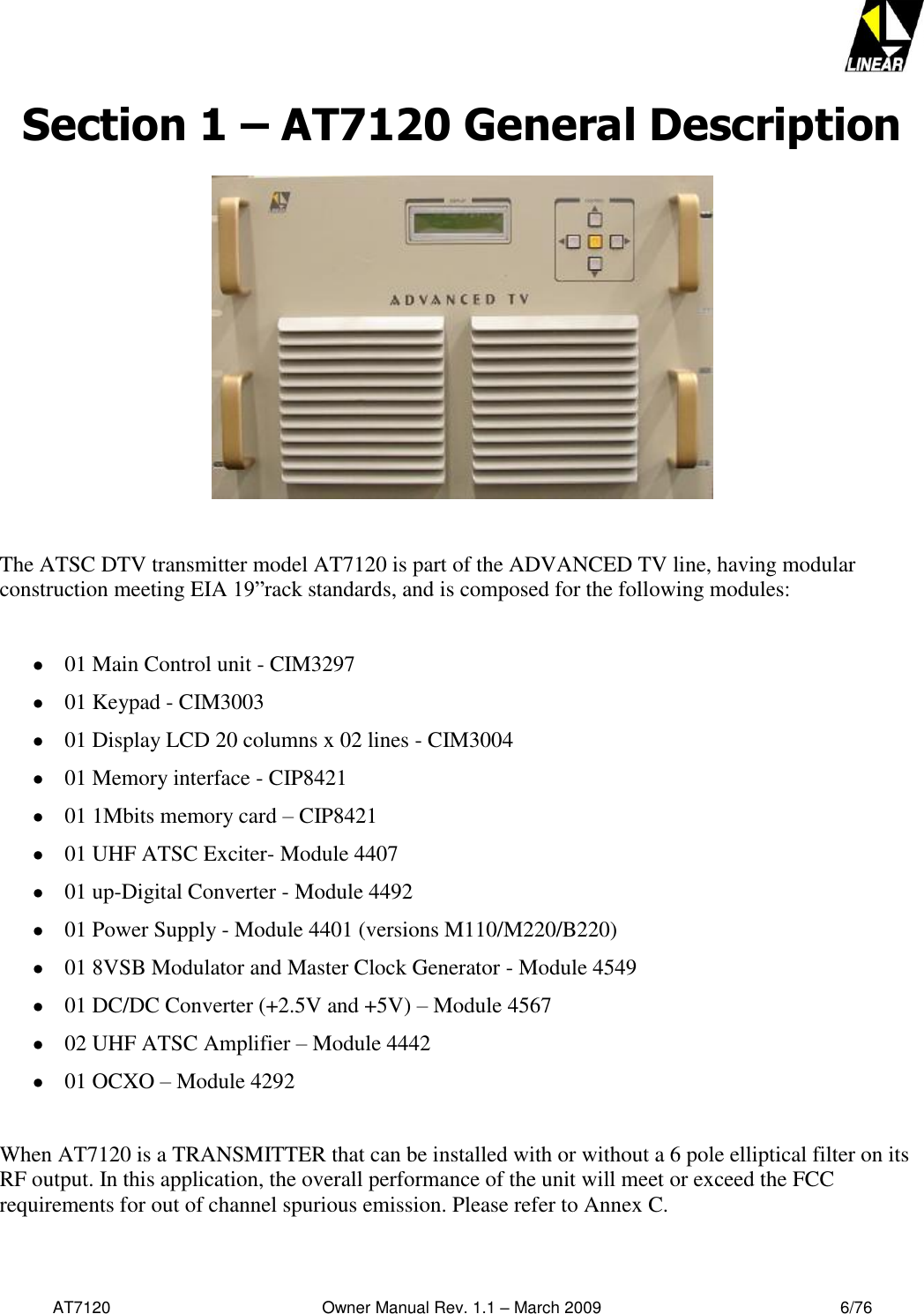   AT7120                                              Owner Manual Rev. 1.1 – March 2009                                                    6/76   Section 1 – AT7120 General Description      The ATSC DTV transmitter model AT7120 is part of the ADVANCED TV line, having modular construction meeting EIA 19”rack standards, and is composed for the following modules:    01 Main Control unit - CIM3297   01 Keypad - CIM3003   01 Display LCD 20 columns x 02 lines - CIM3004   01 Memory interface - CIP8421  01 1Mbits memory card – CIP8421   01 UHF ATSC Exciter- Module 4407  01 up-Digital Converter - Module 4492   01 Power Supply - Module 4401 (versions M110/M220/B220)   01 8VSB Modulator and Master Clock Generator - Module 4549   01 DC/DC Converter (+2.5V and +5V) – Module 4567  02 UHF ATSC Amplifier – Module 4442  01 OCXO – Module 4292  When AT7120 is a TRANSMITTER that can be installed with or without a 6 pole elliptical filter on its RF output. In this application, the overall performance of the unit will meet or exceed the FCC requirements for out of channel spurious emission. Please refer to Annex C.  