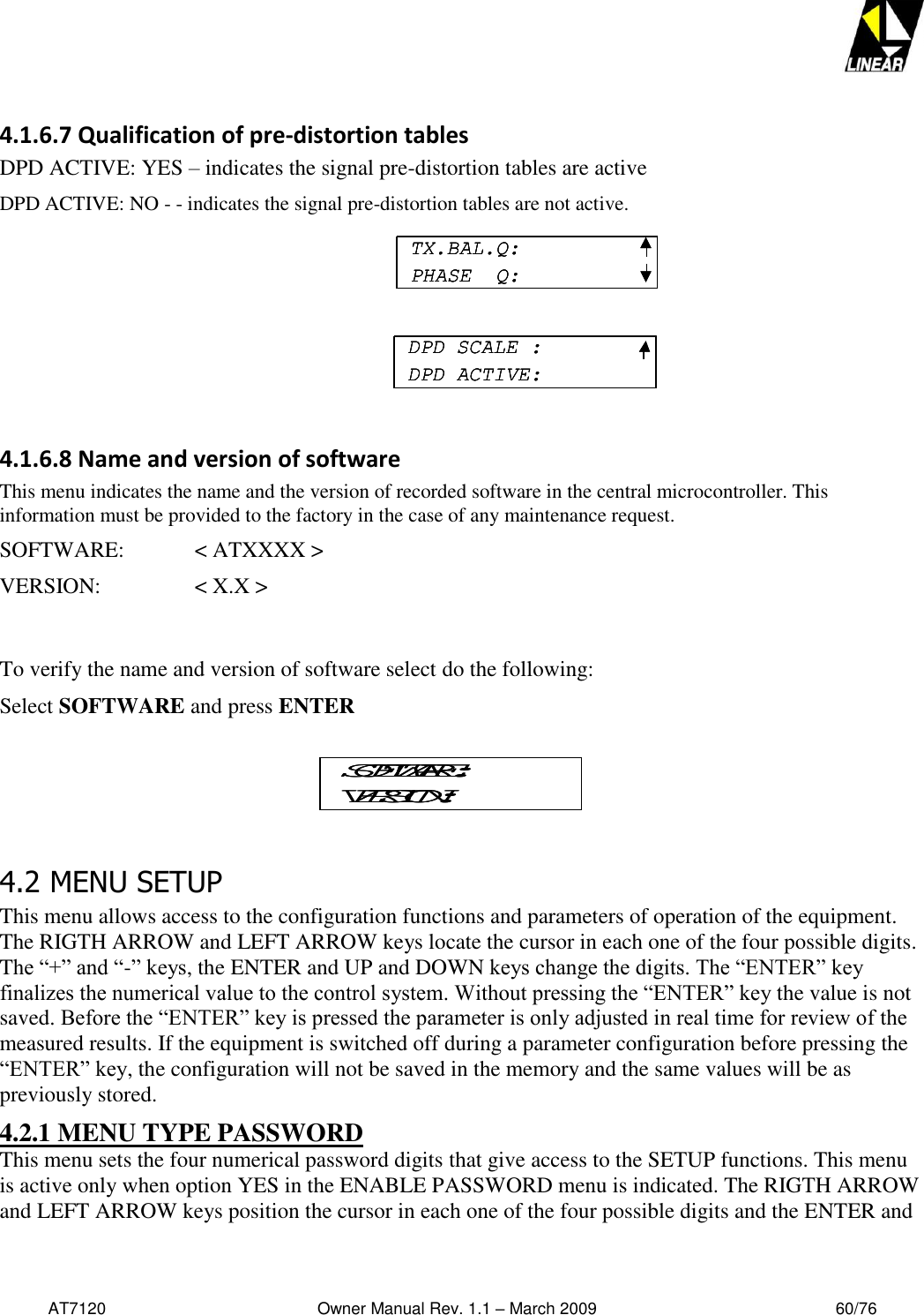   AT7120                                              Owner Manual Rev. 1.1 – March 2009                                                    60/76   4.1.6.7 Qualification of pre-distortion tables    DPD ACTIVE: YES – indicates the signal pre-distortion tables are active DPD ACTIVE: NO - - indicates the signal pre-distortion tables are not active.       4.1.6.8 Name and version of software This menu indicates the name and the version of recorded software in the central microcontroller. This information must be provided to the factory in the case of any maintenance request.  SOFTWARE:   &lt; ATXXXX &gt; VERSION:     &lt; X.X &gt;    To verify the name and version of software select do the following: Select SOFTWARE and press ENTER 4.2 MENU SETUP This menu allows access to the configuration functions and parameters of operation of the equipment. The RIGTH ARROW and LEFT ARROW keys locate the cursor in each one of the four possible digits. The “+” and “-” keys, the ENTER and UP and DOWN keys change the digits. The “ENTER” key finalizes the numerical value to the control system. Without pressing the “ENTER” key the value is not saved. Before the “ENTER” key is pressed the parameter is only adjusted in real time for review of the measured results. If the equipment is switched off during a parameter configuration before pressing the “ENTER” key, the configuration will not be saved in the memory and the same values will be as previously stored. 4.2.1 MENU TYPE PASSWORD This menu sets the four numerical password digits that give access to the SETUP functions. This menu is active only when option YES in the ENABLE PASSWORD menu is indicated. The RIGTH ARROW and LEFT ARROW keys position the cursor in each one of the four possible digits and the ENTER and SOFTWARE:VERSION:SOFTWARE:VERSION:TX.BAL.Q:PHASE  Q:DPD SCALE :DPD ACTIVE:TX.BAL.Q:PHASE  Q:TX.BAL.Q:PHASE  Q:DPD SCALE :DPD ACTIVE:DPD SCALE :DPD ACTIVE: