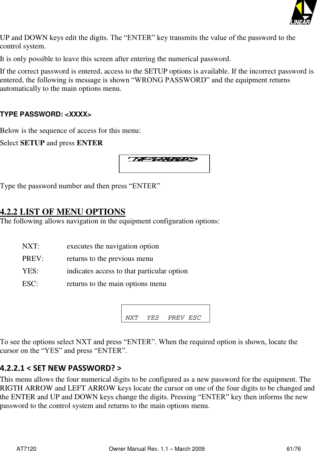   AT7120                                              Owner Manual Rev. 1.1 – March 2009                                                    61/76   UP and DOWN keys edit the digits. The “ENTER” key transmits the value of the password to the control system. It is only possible to leave this screen after entering the numerical password.  If the correct password is entered, access to the SETUP options is available. If the incorrect password is entered, the following is message is shown “WRONG PASSWORD” and the equipment returns automatically to the main options menu.  TYPE PASSWORD: &lt;XXXX&gt;  Below is the sequence of access for this menu: Select SETUP and press ENTER  Type the password number and then press “ENTER”  4.2.2 LIST OF MENU OPTIONS The following allows navigation in the equipment configuration options:  NXT:     executes the navigation option PREV:   returns to the previous menu YES:     indicates access to that particular option ESC:     returns to the main options menu     To see the options select NXT and press “ENTER”. When the required option is shown, locate the cursor on the “YES” and press “ENTER”. 4.2.2.1 &lt; SET NEW PASSWORD? &gt; This menu allows the four numerical digits to be configured as a new password for the equipment. The RIGTH ARROW and LEFT ARROW keys locate the cursor on one of the four digits to be changed and the ENTER and UP and DOWN keys change the digits. Pressing “ENTER” key then informs the new password to the control system and returns to the main options menu. TYPE PASSWORD:TYPE PASSWORD:NXT  YES  PREV ESCNXT  YES  PREV ESC