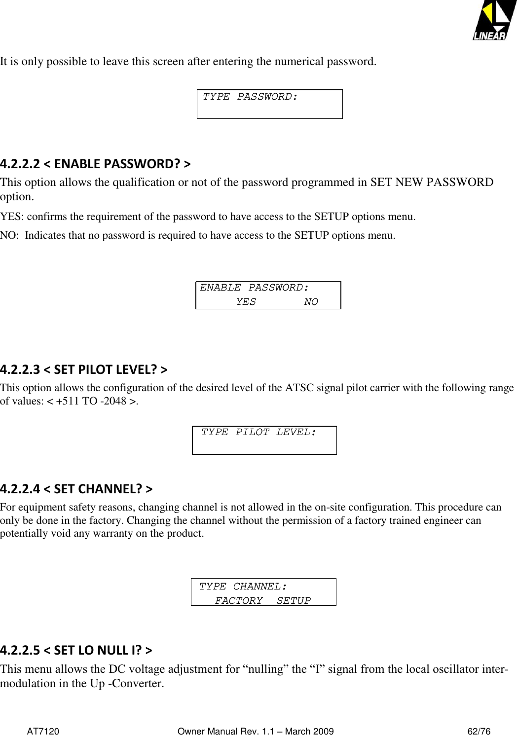   AT7120                                              Owner Manual Rev. 1.1 – March 2009                                                    62/76   It is only possible to leave this screen after entering the numerical password.      4.2.2.2 &lt; ENABLE PASSWORD? &gt; This option allows the qualification or not of the password programmed in SET NEW PASSWORD option. YES: confirms the requirement of the password to have access to the SETUP options menu. NO:  Indicates that no password is required to have access to the SETUP options menu.    4.2.2.3 &lt; SET PILOT LEVEL? &gt; This option allows the configuration of the desired level of the ATSC signal pilot carrier with the following range of values: &lt; +511 TO -2048 &gt;.    4.2.2.4 &lt; SET CHANNEL? &gt; For equipment safety reasons, changing channel is not allowed in the on-site configuration. This procedure can only be done in the factory. Changing the channel without the permission of a factory trained engineer can potentially void any warranty on the product.    4.2.2.5 &lt; SET LO NULL I? &gt; This menu allows the DC voltage adjustment for “nulling” the “I” signal from the local oscillator inter-modulation in the Up -Converter.  TYPE PASSWORD:TYPE PASSWORD:ENABLE PASSWORD:YES       NOENABLE PASSWORD:YES       NOTYPE PILOT LEVEL:TYPE PILOT LEVEL:TYPE CHANNEL:FACTORY  SETUPTYPE CHANNEL:FACTORY  SETUP