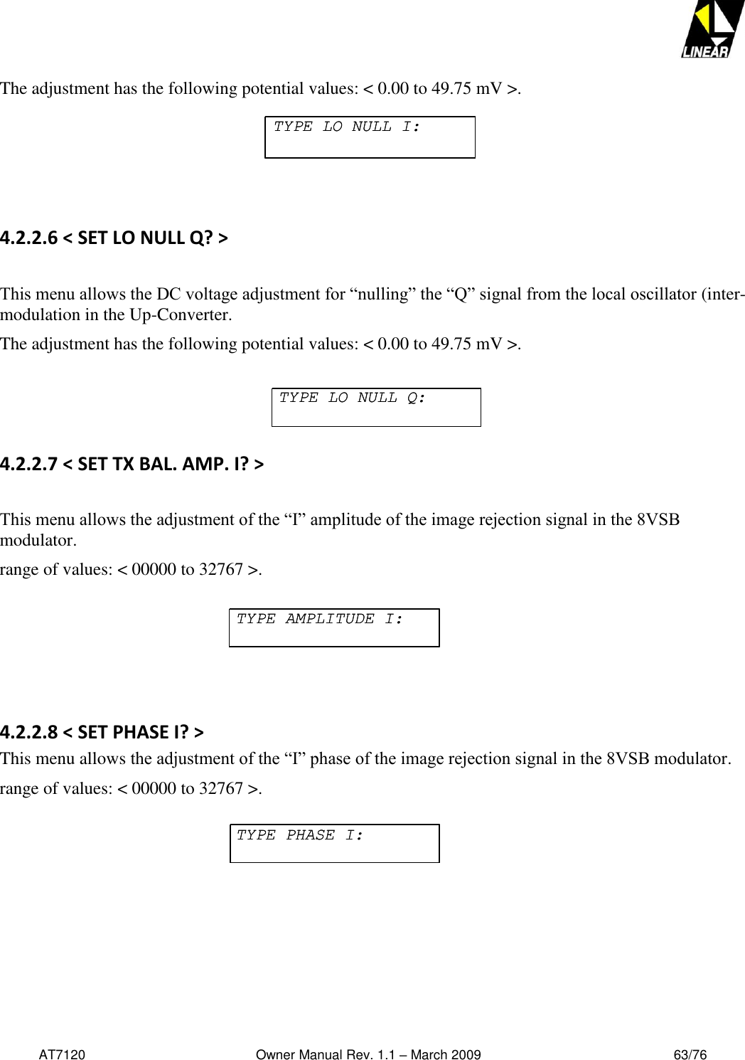   AT7120                                              Owner Manual Rev. 1.1 – March 2009                                                    63/76   The adjustment has the following potential values: &lt; 0.00 to 49.75 mV &gt;.   4.2.2.6 &lt; SET LO NULL Q? &gt;    This menu allows the DC voltage adjustment for “nulling” the “Q” signal from the local oscillator (inter-modulation in the Up-Converter.  The adjustment has the following potential values: &lt; 0.00 to 49.75 mV &gt;.  4.2.2.7 &lt; SET TX BAL. AMP. I? &gt;  This menu allows the adjustment of the “I” amplitude of the image rejection signal in the 8VSB modulator.  range of values: &lt; 00000 to 32767 &gt;.   4.2.2.8 &lt; SET PHASE I? &gt; This menu allows the adjustment of the “I” phase of the image rejection signal in the 8VSB modulator.  range of values: &lt; 00000 to 32767 &gt;.  TYPE LO NULL I:TYPE LO NULL I:TYPE LO NULL Q:TYPE LO NULL Q:TYPE AMPLITUDE I:TYPE AMPLITUDE I:TYPE PHASE I:TYPE PHASE I: