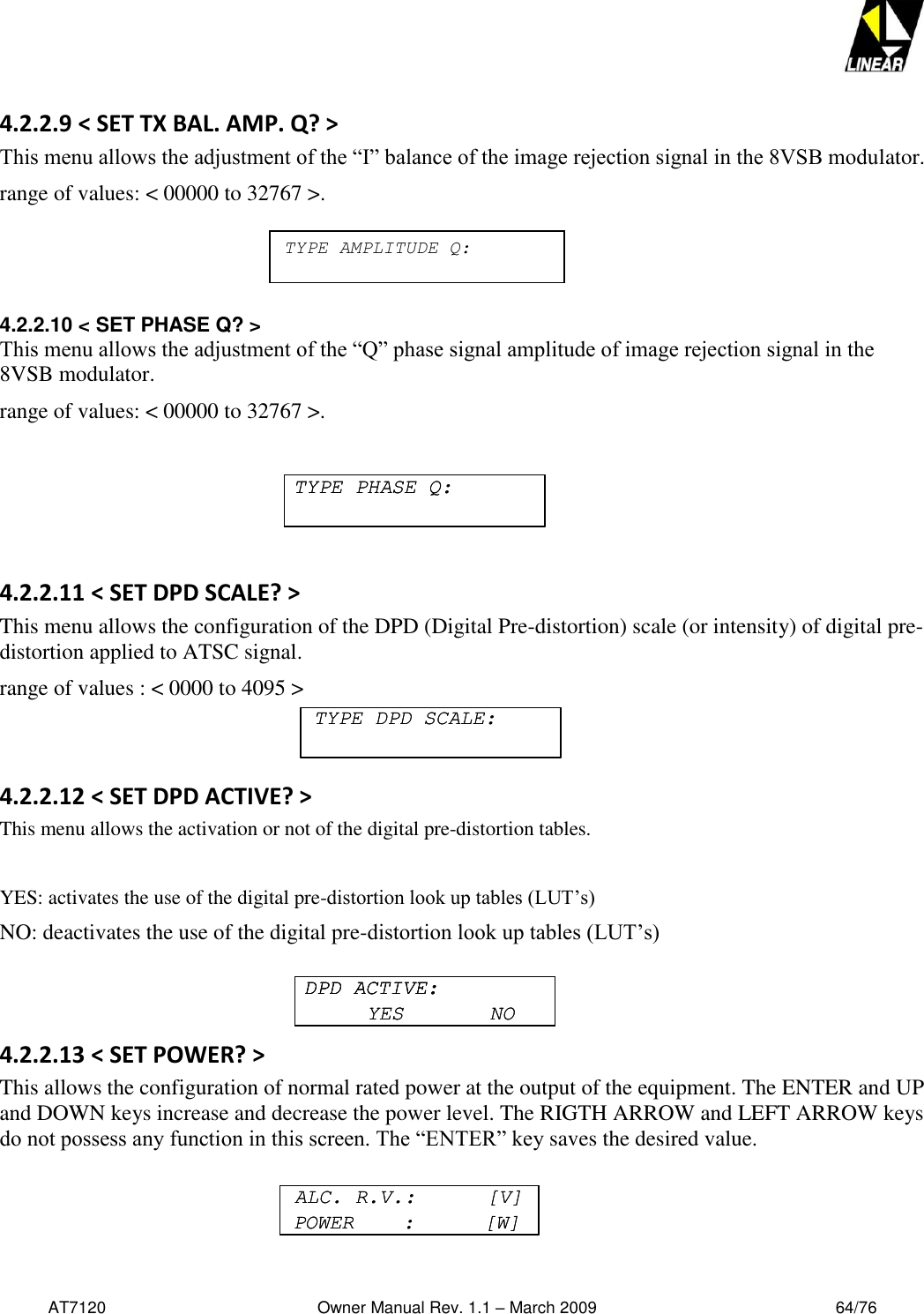   AT7120                                              Owner Manual Rev. 1.1 – March 2009                                                    64/76   4.2.2.9 &lt; SET TX BAL. AMP. Q? &gt; This menu allows the adjustment of the “I” balance of the image rejection signal in the 8VSB modulator.  range of values: &lt; 00000 to 32767 &gt;.    4.2.2.10 &lt; SET PHASE Q? &gt; This menu allows the adjustment of the “Q” phase signal amplitude of image rejection signal in the 8VSB modulator.  range of values: &lt; 00000 to 32767 &gt;.  4.2.2.11 &lt; SET DPD SCALE? &gt; This menu allows the configuration of the DPD (Digital Pre-distortion) scale (or intensity) of digital pre-distortion applied to ATSC signal.  range of values : &lt; 0000 to 4095 &gt;   4.2.2.12 &lt; SET DPD ACTIVE? &gt; This menu allows the activation or not of the digital pre-distortion tables.  YES: activates the use of the digital pre-distortion look up tables (LUT’s) NO: deactivates the use of the digital pre-distortion look up tables (LUT’s)   4.2.2.13 &lt; SET POWER? &gt; This allows the configuration of normal rated power at the output of the equipment. The ENTER and UP and DOWN keys increase and decrease the power level. The RIGTH ARROW and LEFT ARROW keys do not possess any function in this screen. The “ENTER” key saves the desired value.    TYPE PHASE Q:TYPE PHASE Q:TYPE DPD SCALE:TYPE DPD SCALE:DPD ACTIVE:YES       NODPD ACTIVE:DPD ACTIVE:YES       NOALC. R.V.:      [V]POWER    :      [W]ALC. R.V.:      [V]POWER    :      [W]TYPE AMPLITUDE Q: 